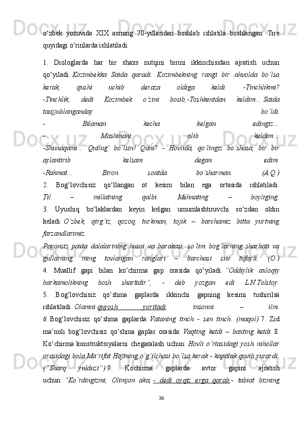 o‘zbek   yozuvida   XIX   asrning   70-yillaridan   boshlab   ishlatila   boshlangan.   Tire
quyidagi o‘rinlarda ishlatiladi: 
1.   Diologlarda   har   bir   shaxs   nutqini   birini   ikkinchisidan   ajratish   uchun
qo‘yiladi.   Kozimbekka   Saida   qaradi.   Kozimbekning   rangi   bir   ahvolda   bo‘lsa
kerak,   qushi   uchib   deraza   oldiga   keldi.   -Tinchlikmi?
-Tinchlik,   dedi   Kozimbek   o‘zini   bosib,-Toshkentdan   keldim…   Saida
taajjublanganday   bo‘ldi.
-   Bilaman   kecha   kelgan   edingiz…
-   Mashinani   olib   keldim…
-Shunaqami…   Qutlug‘   bo‘lsin!   Qani?   -   Hovlida,   qo‘lingiz   bo‘shasa,   bir   bir
aylantirib   kelsam   degan   edim.
-Rahmat...   Biron   soatda   bo‘sharman.   (A.Q.)
2.   Bog‘lovchisiz   qo‘llangan   ot   kesim   bilan   ega   ortasida   ishlatiladi.
Til   –   millatning   qalbi.   Mehnating   –   boyliging.
3.   Uyushiq   bo‘laklardan   keyin   kelgan   umumlashtiruvchi   so‘zdan   oldin
keladi.   O‘zbek,   qirg‘iz,   qozoq,   turkman,   tojik   –   barchamiz   bitta   yurtning
farzandlarimiz.
Payonsiz   paxta   dalalarining   husni   va   barakasi,   so‘lim   bog‘larning   sharbati   va
gullarning   ming   tovlangan   ranglari   –   barchasi   suv   tufayli.   (O.)
4.   Muallif   gapi   bilan   ko‘chirma   gap   orasida   qo‘yiladi.   ”Oddiylik   axloqiy
barkamolikning   bosh   shartidir”,   -   deb   yozgan   edi   L.N.Tolstoy.
5.   Bog‘lovchisiz   qo‘shma   gaplarda   ikkinchi   gapning   kesimi   tushirilsa
ishlatiladi.   Olamni   quyosh   yoritadi ,   insonni   –   ilm.
6.   Bog‘lovchisiz   qo‘shma   gaplarda:   Vataning   tinch   -   sen   tinch.   (maqol)   7.   Zid
ma’noli   bog‘lovchisiz   qo‘shma   gaplar   orasida:   Vaqting   ketdi   –   baxting   ketdi.   8.
Ko‘chirma   konstruktsiyalarni   chegaralash   uchun:   Hovli   o‘rtasidagi   yosh   nihollar
orasidagi bola Ma’rifat Hojining o‘g‘ilchasi bo‘lsa kerak - kapalak quvib yurardi.
(“Sharq   yulduzi”)   9.   Kochirma   gaplarda   avtor   gapini   ajratish
uchun:   “Ko‘rdingizmi,   Olimjon   aka,   -   dedi   oyqiz   erga   qarab ,-   tabiat   bizning
36 