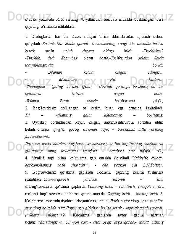 o‘zbek   yozuvida   XIX   asrning   70-yillaridan   boshlab   ishlatila   boshlangan.   Tire
quyidagi o‘rinlarda ishlatiladi: 
1.   Diologlarda   har   bir   shaxs   nutqini   birini   ikkinchisidan   ajratish   uchun
qo‘yiladi.   Kozimbekka   Saida   qaradi.   Kozimbekning   rangi   bir   ahvolda   bo‘lsa
kerak,   qushi   uchib   deraza   oldiga   keldi.   -Tinchlikmi?
-Tinchlik,   dedi   Kozimbek   o‘zini   bosib,-Toshkentdan   keldim…   Saida
taajjublanganday   bo‘ldi.
-   Bilaman   kecha   kelgan   edingiz…
-   Mashinani   olib   keldim…
-Shunaqami…   Qutlug‘   bo‘lsin!   Qani?   -   Hovlida,   qo‘lingiz   bo‘shasa,   bir   bir
aylantirib   kelsam   degan   edim.
-Rahmat...   Biron   soatda   bo‘sharman.   (A.Q.)
2.   Bog‘lovchisiz   qo‘llangan   ot   kesim   bilan   ega   ortasida   ishlatiladi.
Til   –   millatning   qalbi.   Mehnating   –   boyliging.
3.   Uyushiq   bo‘laklardan   keyin   kelgan   umumlashtiruvchi   so‘zdan   oldin
keladi.   O‘zbek,   qirg‘iz,   qozoq,   turkman,   tojik   –   barchamiz   bitta   yurtning
farzandlarimiz.
Payonsiz   paxta   dalalarining   husni   va   barakasi,   so‘lim   bog‘larning   sharbati   va
gullarning   ming   tovlangan   ranglari   –   barchasi   suv   tufayli.   (O.)
4.   Muallif   gapi   bilan   ko‘chirma   gap   orasida   qo‘yiladi.   ”Oddiylik   axloqiy
barkamolikning   bosh   shartidir”,   -   deb   yozgan   edi   L.N.Tolstoy.
5.   Bog‘lovchisiz   qo‘shma   gaplarda   ikkinchi   gapning   kesimi   tushirilsa
ishlatiladi.   Olamni   quyosh   yoritadi ,   insonni   –   ilm.
6.   Bog‘lovchisiz   qo‘shma   gaplarda:   Vataning   tinch   -   sen   tinch.   (maqol)   7.   Zid
ma’noli   bog‘lovchisiz   qo‘shma   gaplar   orasida:   Vaqting   ketdi   –   baxting   ketdi.   8.
Ko‘chirma   konstruktsiyalarni   chegaralash   uchun:   Hovli   o‘rtasidagi   yosh   nihollar
orasidagi bola Ma’rifat Hojining o‘g‘ilchasi bo‘lsa kerak - kapalak quvib yurardi.
(“Sharq   yulduzi”)   9.   Kochirma   gaplarda   avtor   gapini   ajratish
uchun:   “Ko‘rdingizmi,   Olimjon   aka,   -   dedi   oyqiz   erga   qarab ,-   tabiat   bizning
36