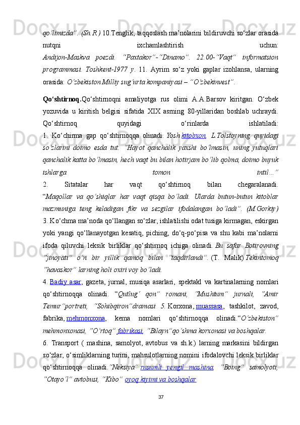 qo‘limizda”. (Sh.R.)   10.Tenglik, taqqoslash ma’nolarini bildiruvchi so‘zlar orasida
nutqni   ixchamlashtirish   uchun:
Andijon-Maskva   poezdi.   “Paxtakor”-“Dinamo”.   22.00-“Vaqt”   informatsion
programmasi.   Toshkent-1977   y .   11.   Ayrim   so‘z   yoki   gaplar   izohlansa,   ularning
orasida:   O‘zbekiston Milliy sug‘urta kompaniyasi – ”O‘zbekinvest”.
Qo‘shtirnoq. Qo‘shtirnoqni   amaliyotga   rus   olimi   A.A.Barsov   kiritgan.   O‘zbek
yozuvida   u   kiritish   belgisi   sifatida   XIX   asrning   80-yillaridan   boshlab   uchraydi.
Qo‘shtirnoq   quyidagi   o‘rinlarda   ishlatiladi:
1.   Ko‘chirma   gap   qo‘shtirnoqqa   olinadi.   Yosh   kitobxon ,   L.Tolstoyning   quyidagi
so‘zlarini   doimo   esda   tut:   “Hayot   qanchalik   yaxshi   bo‘lmasin,   uning   yutuqlari
qanchalik katta bo‘lmasin, hech vaqt bu bilan hotirjam bo‘lib qolma, doimo buyuk
ishlarga   tomon   intil…”
2.   Sitatalar   har   vaqt   qo‘shtirnoq   bilan   chegaralanadi.
“ Maqollar   va   qo‘shiqlar   har   vaqt   qisqa   bo‘ladi.   Ularda   butun-butun   kitoblar
mazmuniga   teng   keladigan   fikr   va   sezgilar   ifodalangan   bo‘ladi”.   (M.Gorkiy)
3. Ko‘chma ma’noda qo‘llangan so‘zlar, ishlatilishi odat tusiga kirmagan, eskirgan
yoki   yangi   qo‘llanayotgan   kesatiq,   piching,   do‘q-po‘pisa   va   shu   kabi   ma’nolarni
ifoda   qiluvchi   leksik   birliklar   qo‘shtirnoq   ichiga   olinadi.   Bu   safar   Botirovning
“jinoyati”   o‘n   bir   yillik   qamoq   bilan   “taqdirlandi”.   (T.   Malik)   Tekintomoq
“havaskor” larning holi oxiri voy bo‘ladi.  
4.   Badiy   asar ,   gazeta,   jurnal,   musiqa   asarlari,   spektakl   va   kartinalarning   nomlari
qo‘shtirnoqqa   olinadi.   “ Qutlug‘   qon”   romani,   “Mushtum”   jurnali,   “Amir
Temur”portreti,   “Sohibqiron”dramasi   5.   Korxona,   muassasa ,   tashkilot,   zavod,
fabrika,   mehmonxona ,   kema   nomlari   qo‘shtirnoqqa   olinadi.“ O‘zbekiston”
mehmonxonasi, “O‘rtoq”   fabrikasi , “Bilayn”qo‘shma korxonasi va boshqalar.  
6.   Transport   (   mashina,   samolyot,   avtobus   va   sh.k.)   larning   markasini   bildirgan
so‘zlar, o‘simliklarning turini, mahsulotlarning nomini ifodalovchi leksik birliklar
qo‘shtirnoqqa   olinadi. “Neksiya”   rusumli   yengil   mashina ,   “Boing”   samolyoti,
“Otayo‘l” avtobusi, “Kibo”   oyoq kiyimi va boshqalar  
37
