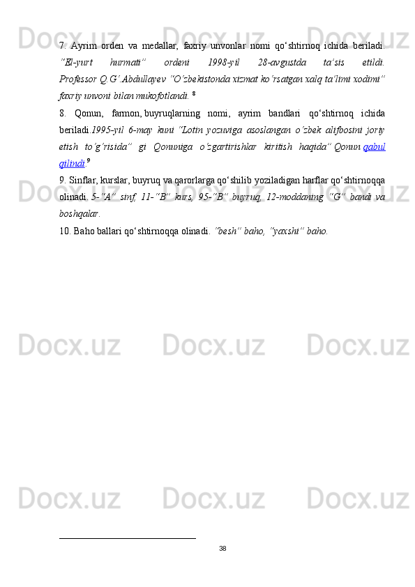 7.   Ayrim   orden   va   medallar,   faxriy   unvonlar   nomi   qo‘shtirnoq   ichida   beriladi.
“El-yurt   hurmati”   ordeni   1998-yil   28-avgustda   ta’sis   etildi.
Professor Q.G‘.Abdullayev “O‘zbekistonda xizmat ko‘rsatgan xalq ta’limi xodimi”
faxriy unvoni bilan mukofotlandi.   8
8.   Qonun,   farmon,   buyruqlarning   nomi,   ayrim   bandlari   qo‘shtirnoq   ichida
beriladi. 1995-yil   6-may   kuni   “Lotin   yozuviga   asoslangan   o‘zbek   alifbosini   joriy
etish   to‘g‘risida”   gi   Qonuniga   o‘zgartirishlar   kiritish   haqida”   Qonun   qabul
qilindi . 9
                                                                                                                                   
9. Sinflar, kurslar, buyruq va qarorlarga qo‘shilib yoziladigan harflar qo‘shtirnoqqa
olinadi.   5-“A”   sinf,   11-“B”   kurs,   95-“B”   buyruq,   12-moddaning   “G”   bandi   va
boshqalar.  
10. Baho ballari qo‘shtirnoqqa olinadi.   “besh” baho, “yaxshi” baho.
____________________________
38 