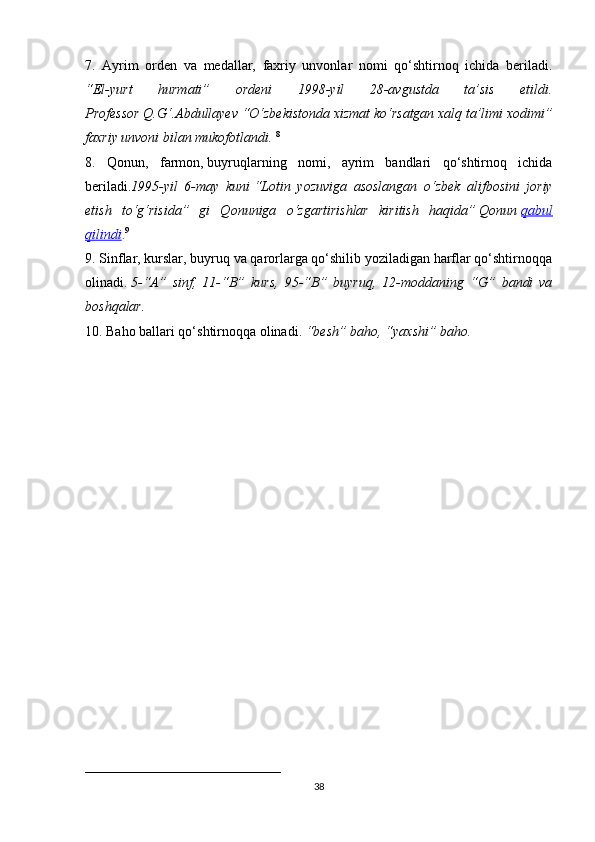 7.   Ayrim   orden   va   medallar,   faxriy   unvonlar   nomi   qo‘shtirnoq   ichida   beriladi.
“El-yurt   hurmati”   ordeni   1998-yil   28-avgustda   ta’sis   etildi.
Professor Q.G‘.Abdullayev “O‘zbekistonda xizmat ko‘rsatgan xalq ta’limi xodimi”
faxriy unvoni bilan mukofotlandi.   8
8.   Qonun,   farmon,   buyruqlarning   nomi,   ayrim   bandlari   qo‘shtirnoq   ichida
beriladi. 1995-yil   6-may   kuni   “Lotin   yozuviga   asoslangan   o‘zbek   alifbosini   joriy
etish   to‘g‘risida”   gi   Qonuniga   o‘zgartirishlar   kiritish   haqida”   Qonun   qabul
qilindi . 9
                                                                                                                                   
9. Sinflar, kurslar, buyruq va qarorlarga qo‘shilib yoziladigan harflar qo‘shtirnoqqa
olinadi.   5-“A”   sinf,   11-“B”   kurs,   95-“B”   buyruq,   12-moddaning   “G”   bandi   va
boshqalar.  
10. Baho ballari qo‘shtirnoqqa olinadi.   “besh” baho, “yaxshi” baho.
____________________________
38