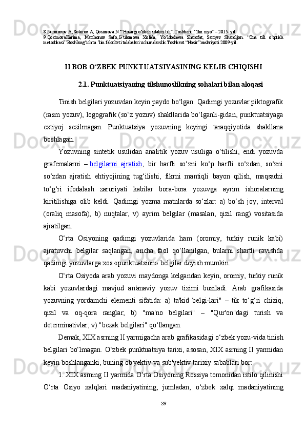 8.Nurmonov A, Sobirov A, Qosimova N.“ Hozirgi o‘zbek adabiy tili”. Toshkent  “Ilm ziyo” – 2015- yil.
9.QosimovaKarima,   Matchonov   Safo,G‘ulomova   Xolida,   Yo‘ldosheva   Sharofat,   Sariyev   Sharoljon.   “Ona   tili   o‘qitish
metodikasi”.BoshIang‘ich ta ’lim fakulteti talabalari uchun darslik.Toshkent “Nosir” nashriyoti 2009-yil.
II BOB  O‘ZBEK PUNKTUATSIYASINING KELIB CHIQISH I
2.1.  Punktuatsiyaning tilshunoslikning sohalari bilan aloqasi
Tinish belgilari yozuvdan keyin paydo bo‘lgan. Qadimgi yozuvlar piktografik
(rasm yozuv), logografik (so‘z yozuv) shakllarida bo‘lganli-gidan, punktuatsiyaga
extiyoj   sezilmagan.   Punktuatsiya   yozuvning   keyingi   taraqqiyotida   shakllana
boshlagan.
Yozuvning   sintetik   usulidan   analitik   yozuv   usuliga   o‘tilishi,   endi   yozuvda
grafemalarni   –   belgilarni   ajratish ,   bir   harfli   so‘zni   ko‘p   harfli   so‘zdan,   so‘zni
so‘zdan   ajratish   ehtiyojining   tug‘ilishi,   fikrni   mantiqli   bayon   qilish,   maqsadni
to‘g‘ri   ifodalash   zaruriyati   kabilar   bora-bora   yozuvga   ayrim   ishoralarning
kiritilishiga   olib   keldi.   Qadimgi   yozma   matnlarda   so‘zlar:   a)   bo‘sh   joy,   interval
(oraliq   masofa),   b)   nuqtalar,   v)   ayrim   belgilar   (masalan,   qizil   rang)   vositasida
ajratilgan.
O‘rta   Osiyoning   qadimgi   yozuvlarida   ham   (oromiy,   turkiy   runik   kabi)
ajratuvchi   belgilar   saqlangan,   ancha   faol   qo‘llanilgan,   bularni   shartli   ravishda
qadimgi yozuvlarga xos «punktuatsion» belgilar deyish mumkin.
O‘rta Osiyoda arab yozuvi  maydonga kelgandan keyin, oromiy, turkiy runik
kabi   yozuvlardagi   mavjud   an'anaviy   yozuv   tizimi   buziladi.   Arab   grafikasida
yozuvning   yordamchi   elementi   sifatida:   a)   ta'kid   belgi-lari"   –   tik   to‘g‘ri   chiziq,
qizil   va   oq-qora   ranglar;   b)   "ma'no   belgilari"   –   "Qur'on"dagi   turish   va
determinativlar; v) "bezak belgilari" qo‘llangan.
Demak, XIX asrning II yarmigacha arab grafikasidagi o‘zbek yozu-vida tinish
belgilari bo‘lmagan. O‘zbek punktuatsiya tarixi, asosan, XIX asrning II yarmidan
keyin boshlanganki, buning ob'yektiv va sub'yektiv tarixiy sabablari bor:
1. XIX asrning II yarmida O‘rta Osiyoning Rossiya tomonidan istilo qilinishi
O‘rta   Osiyo   xalqlari   madaniyatining,   jumladan,   o‘zbek   xalqi   madaniyatining
39 