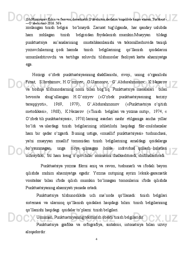 1 Sh.Mirziyoyev Erkin va farovon, demokratik O zbekiston davlatini birgalikda barpo etamiz. Toshkent -ʻ
―O zbekiston -2016. 56 b	
ʻ ‖
xoslangan  tinish  belgisi    bo‘lmaydi.  Zarurat  tug‘ilganda,   har  qanday  uslubda
ham     xohlagan     tinish     belgisidan   foydalanish   mumkin.Muayyan     tildagi
punktuatsiya     an’analarining     mustahkamlanishi   va   takomillashuvida   taniqli
yozuvchilarning   ijodi   hamda     tinish     belgilarining     qo‘llanish     qoidalarini
umumlashtiruvchi   va   tartibga   soluvchi   tilshunoslar   faoliyati katta   ahamiyatga
ega.  
        Hozirgi     o‘zbek     punktuatsiyasining   shakllanishi,     rivoji,     uning     o‘rganilishi
Fitrat,     S.lbrohimov,   H.G‘oziyev,     O.Usmonov,     G‘.Abdurahmonov,     K.Nazarov
va   boshqa   tilshunoslarning   nomi   bilan   bog‘liq.   Punktuatsiya   masalalari     bilan
bevosita     shug‘ullangan     H.G‘oziyev     («O‘zbek     punktuatsiyasining     tarixiy
taraqqiyoti»,     1969,     1979),     G‘.Abdurahmonov     («Punktuatsiya   o‘qitish
metodikasi»,     1968),     K.Nazarov     («Tinish     belgilari   va   yozma   nutq»,     1974;   «
O‘zbek tili punktuatsiyasi»,  1976) laming  asarlari  nashr  etilganiga  ancha  yillar
bo‘ldi     va   ulardagi     tinish     belgilarining     ishlatilishi     haqidagi     fikr-mulohazalar
ham  bir  qadar  o‘zgardi.  Buning  ustiga,  «muallif  punktuatsiyasi»  tushunchasi,
ya'ni     muayyan     muallif     tomonidan     tinish     belgilarining     amaldagi     qoidalarga
bo‘ysunmagan,     unga     rioya   qilmagan     holda     individual   qollash   holatlari
uchraydiki,  bu  ham  keng  o‘quvchilar  ommasini chalkashtiradi, shubhalantiradi.
    Punktuatsiya   yozma   fikrni   aniq   va   ravon,   tushunarli   va   ifodali   bayon
qilishda   muhim   ahamiyatga   egadir.   Yozma   nutqning   ayrim   leksik-garamatik
vositakar   bilan   ifoda   qilish   mumkin   bo‘lmagan   tomonlarini   ifoda   qilishda
Punktuatsiyaning ahamiyati yanada ortadi. 
Punktuatsiya   tilshunoslikda   uch   ma’noda   qo‘llanadi:   tinish   belgilari
sistemasi   va   ularninq   qo‘llanish   qoidalari   haqidagi   bilim:   tinish   belgilarining
qo‘llanishi haqidagi    qoidalar to‘plami: tinish belgilari.
Umuman, Punktuatsiyaning tekshirish obekti tinish belgilaridir. 
Punktuatsiya   grafika   va   orfografiya,   sintaksis,   intonatsiya   bilan   uzviy
aloqadordir. 
4 