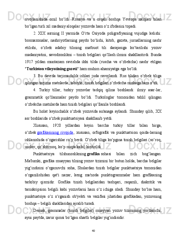 rivojlanishida   omil   bo‘ldi.   Rossiya   va   u   orqali   boshqa   Yevropa   xalqlari   bilan
bo‘lgan turli xil madaniy aloqalar yozuvda ham o‘z ifodasini topadi.
2.   XIX   asrning   II   yarmida   O‘rta   Osiyoda   poligrafiyaning   vujudga   kelishi:
bosmaxonalar,   nashriyotlarning   paydo   bo‘lishi,   kitob,   gazeta,   jurnallarning   nashr
etilishi,   o‘zbek   adabiy   tilining   matbuot   tili   darajasiga   ko‘tarilishi   yozuv
madaniyatini, savodxonlikni  – tinish belgilari  qo‘llash ilmini shakllantirdi. Bunda
1917   yildan   muntazam   ravishda   ikki   tilda   (ruscha   va   o‘zbekcha)   nashr   etilgan
" Turkiston viloyatining gazeti " ham muhim ahamiyatga ega bo‘ldi.
3.   Bu   davrda   tarjimachilik   ishlari   juda   ravojlandi.   Rus   tilidan   o‘zbek   tiliga
qilingan tarjima matnlarda, tabiiyki, tinish belgilari o‘zbekcha nushaga ham o‘tdi.
4.   Turkiy   tillar,   turkiy   yozuvlar   tadqiq   qilina   boshlandi:   ilmiy   asar-lar,
grammatik   qo‘llanmalar   paydo   bo‘ldi.   Turkologlar   tomonidan   tahlil   qilingan
o‘zbekcha matnlarda ham tinish belgilari qo‘llanila boshlandi.
Bu   holat   keyinchalik   o‘zbek   yozuvida   an'anaga   aylandi.   Shunday   qilib,   XX
asr boshlarida o‘zbek punktuatsiyasi shakllanib yetdi.
Xususan,   1920   yillardan   keyin   barcha   turkiy   tillar   bilan   birga,
o‘zbek   grafikasining   rivojida ,   xususan,   orfografik   va   punktuatsion   qoida-larning
ishlanishida o‘zgarishlar ro‘y berdi. O‘zbek tiliga ko‘pgina tinish belgilari (so‘roq,
undov, qo‘shtirnoq, ko‘p nuqta kabi) kiritirildi.
Punktuatsiya   tilshunoslikning   grafika   sohasi   bilan   zich   bog‘langan.
Ma'lumki, grafika muayyan tilning yozuv tizimini bir butun holda, barcha belgilar
yig‘indisini   o‘rganuvchi   soha,   Shulardan   tinish   belgilar   punktuatsiya   tomonidan
o‘rganilishidan   qat'i   nazar,   keng   ma'noda   punktogrammalar   ham   grafikaning
tarkibiy   qismidir.   Grafika   tinish   belgilaridan   tashqari,   raqamli,   diakritik   va
tarnskripsion   belgili   kabi   yozuvlarni   ham   o‘z   ichiga   oladi.   Shunday   bo‘lsa   ham,
punktuatsiya   o‘z   o‘rganish   ob'yekti   va   vazifasi   jihatidan   grafikadan,   yozuvning
boshqa – belgili shakllaridan ajralib turadi.
Demak,   grammalar   (tinish   belgilar)   muayyan   yozuv   tizimining   yordamchi,
ayni paytda, zarur qimsi bo‘lgan shartli belgilar yig‘indisidir.
40 