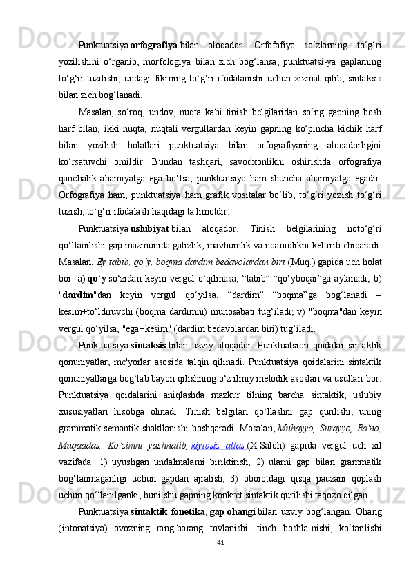 Punktuatsiya   orfografiya   bilan   aloqador.   Orfofafiya   so‘zlarning   to‘g‘ri
yozilishini   o‘rganib,   morfologiya   bilan   zich   bog‘lansa,   punktuatsi-ya   gaplarning
to‘g‘ri   tuzilishi,   undagi   fikrning   to‘g‘ri   ifodalanishi   uchun   xizmat   qilib,   sintaksis
bilan zich bog‘lanadi.
Masalan,   so‘roq,   undov,   nuqta   kabi   tinish   belgilaridan   so‘ng   gapning   bosh
harf   bilan,   ikki   nuqta,   nuqtali   vergullardan   keyin   gapning   ko‘pincha   kichik   harf
bilan   yozilish   holatlari   punktuatsiya   bilan   orfografiyaning   aloqadorligini
ko‘rsatuvchi   omildir.   Bundan   tashqari,   savodxonlikni   oshirishda   orfografiya
qanchalik   ahamiyatga   ega   bo‘lsa,   punktuatsiya   ham   shuncha   ahamiyatga   egadir.
Orfografiya   ham,   punktuatsiya   ham   grafik   vositalar   bo‘lib,   to‘g‘ri   yozish   to‘g‘ri
tuzish, to‘g‘ri ifodalash haqidagi ta'limotdir.
Punktuatsiya   uslubiyat   bilan   aloqador.   Tinish   belgilarining   noto‘g‘ri
qo‘llanilishi gap mazmunida galizlik, mavhumlik va noaniqlikni keltirib chiqaradi.
Masalan,   Ey tabib, qo‘y, boqma dardim bedavolardan biri   (Muq.) gapida uch holat
bor:   a)   qo‘y   so‘zidan   keyin   vergul   o‘qilmasa,   “tabib”   “qo‘yboqar”ga   aylanadi;   b)
" dardim "dan   keyin   vergul   qo‘yilsa,   “dardim”   “boqma”ga   bog‘lanadi   –
kesim+to‘ldiruvchi  (boqma dardimni) munosabati  tug‘iladi; v) "boqma"dan  keyin
vergul qo‘yilsa, "ega+kesim" (dardim bedavolardan biri) tug‘iladi.
Punktuatsiya   sintaksis   bilan   uzviy   aloqador.   Punktuatsion   qoidalar   sintaktik
qonuniyatlar,   me'yorlar   asosida   talqin   qilinadi.   Punktuatsiya   qoidalarini   sintaktik
qonuniyatlarga bog‘lab bayon qilishning o‘z ilmiy metodik asoslari va usullari bor.
Punktuatsiya   qoidalarini   aniqlashda   mazkur   tilning   barcha   sintaktik,   uslubiy
xususiyatlari   hisobga   olinadi.   Tinish   belgilari   qo‘llashni   gap   qurilishi,   uning
grammatik-semantik  shakllanishi  boshqaradi. Masalan,   Muhayyo,  Surayyo,  Ra'no,
Muqaddas,   Ko‘zimni   yashnatib,   kiyibsiz   atlas        (X.Saloh)   gapida   vergul   uch   xil
vazifada:   1)   uyushgan   undalmalarni   biriktirish;   2)   ularni   gap   bilan   grammatik
bog‘lanmaganligi   uchun   gapdan   ajratish;   3)   oborotdagi   qisqa   pauzani   qoplash
uchun qo‘llanilganki, buni shu gapning konkret sintaktik qurilishi taqozo qilgan.
Punktuatsiya   sintaktik   fonetika ,   gap   ohangi   bilan   uzviy   bog‘langan.   Ohang
(intonatsiya)   ovozning   rang-barang   tovlanishi:   tinch   boshla-nishi,   ko‘tarilishi
41 