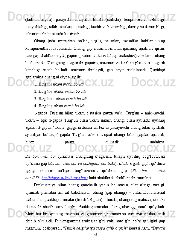 (kulminatsiyasi),   pasayishi,   susayishi,   tinishi   (uzilishi);   tempi:   tez   va   sekinligi,
osoyishtaligi; sifati: cho‘ziq, qisqaligi, kuchli va kuchsizligi; davriy va davomliligi,
takrorlanishi kabilarda ko‘rinadi.
Ohang   juda   murakkab   bo‘lib,   urg‘u,   pauzalar,   melodika   kabilar   uning
komponentlari   hisoblanadi.   Ohang   gap   mazmun-mundarijasining   ajralmas   qismi:
usiz gap shakllanmaydi, gapning kommunikativ (aloqa-aralashuv) vazifasini ohang
boshqaradi.   Ohangning   o‘zgarishi   gapning   mazmun   va   tuzilish   jihatidan   o‘zgarib
ketishiga   sabab   bo‘ladi:   mazmun   farqlaydi,   gap   qayta   shakllanadi.   Quyidagi
gaplarning ohangini qiyos-laylik:
1.   Turg‘un ukam vrach bo‘ldi .
2.   Turg‘un, ukam, vrach bo‘ldi.
3.   Turg‘un – ukam vrach bo‘ldi.
4.   Turg‘un, ukam vrach bo‘ldi.
1-gapda   Turg‘un   bilan   ukam   o‘rtasida   pauza   yo‘q:   Turg‘un   –   aniq-lovchi,
ukam   –   ega;   2-gapda   Turg‘un   bilan   ukam   sanash   ohangi   bilan   aytiladi:   uyushiq
egalar; 3-gapda "ukam" gapga nisbatan sal tez va pasayuvchi ohang bilan aytiladi:
ajratilgan   bo‘lak;   4-gapda   Turg‘un   so‘zi   murojaat   ohangi   bilan   gapdan   ajratilib,
biroz   pauza   qilinadi:   undalma.
Siz   bor,   men   bor   qurilmasi   ohangning   o‘zgarishi   tufayli   uyushiq   bog‘lovchisiz
qo‘shma gap ( Siz bor, men bor va boshqalar bor   kabi); sabab ergash gapli qo‘shma
gapga   sinonim   bo‘lgan   bog‘lovchisiz   qo‘shma   gap   ( Siz   bor   –   men
bor   //   Siz   borligingiz tufayli men bor ) kabi shakllarda shakllanishi mumkin.
Punktuatsiya   bilan   ohang   qanchalik   yaqin   bo‘lmasin,   ular   o‘ziga   xosligi,
qimmati   jihatidan   har   xil   baholanadi:   ohang   (gap   ohangi)   –   birlamchi,   material
tushuncha; punktogrammalar (tinish belgilari) – hosila; ohangning mahsuli, uni aks
ettiruvchi   shartli   simvollardir.   Punktogrammalar   ohang   ohangga   qarab   qo‘yiladi.
Matn   har   bir   gapning   mazmun   va   grammatik,   intonatsion   xususiyatlaridan   kelib
chiqib   o‘qila-di.   Punktogrammalarning   to‘g‘ri   yoki   noto‘g‘ri   qo‘yilganligini   gap
mazmuni boshqaradi,   "Tinish belgilariga rioya qilib o‘qish"   iborasi ham,   "Deyarli
42 