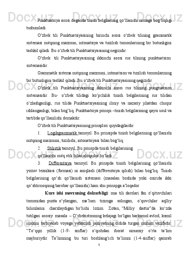 Punktuatsiya   asosi deganda tinish belgilarinig qo‘llanishi nimaga bog‘liqligi
tushuniladi. 
O‘zbek   tili   Punktuatsiyasining   birinchi   asosi   o‘zbek   tilining   grammatik
sistemasi   nutqning   mazmun,   intonatsiya   va   tuzilish   tomonlarining   bir   butunligini
tashkil qiladi. Bu o‘zbek tili Punktuatsiyasining negizidir.
O‘zbek     tili   Punktuatsiyasining   ikkinchi   asosi   rus   tilining   punktuatsion  
sistemasidir. 
Grammatik sistema nutqning mazmuni, intonatsion va tuzilish tomonlarining
bir butunligini tashkil qiladi. Bu o‘zbek tili Punktuatsiyasining negizidir. 
O‘zbek   tili   Punktuatsiyasining   ikkinchi   asosi   rus   tilining   pungtuatsion
sistemasidir.   Bu-   o‘zbek   tilidagi   ko‘pchilik   tinish   belgilarining   rus   tilidan
o‘zlashganligi,   rus   tilida   Punktuatsiyasining   ilmiy   va   nazariy   jihatdan   chuqur
ishlanganligi, bilan bog‘liq. Punktuatsiya prinspi –tinish belgilarining qaysi usul va
tartibda qo‘llanilishi demakdir.
O‘zbek tili Punktuatsiyasining prinsplsri quyidagilardir. 
1.             Logikgrammatik   tamoyil. Bu prinsipda tinish belgilarining qo‘llanishi
nutqning mazmuni, tuzilishi, intonatsiyasi bilan bog‘liq. 
2.             Stilistik  tamoyil. Bu prinspda tinish belgilarining
qo‘llanishi nutq stili bilan aloqador bo‘ladi. 
3.             Differentsiya   tamoyil.   Bu   prinspda   tinish   belgilarining   qo‘llanishi
yozuv   texnikasi   (formasi)   ni   aniqlash   (differentsiya   qilish)   bilan   bog‘liq.   Tinish
belgilarining   qo‘sh   qo‘llanish   sistemasi   (masalan   boshida   yoki   oxirida   ikki
qo‘shtirnoqning barobar qo‘llanishi) ham shu prinspga a’loqador.  
        Kurs   ishi   mavzuning   dolzarbligi:   ona   tili   darslari   fan   o‘qituvchilari
tomonidan   puxta   o‘ylangan,     ma’lum     tizimga     solingan,     o‘quvchilar     aqlliy
bilimlarini     charxlaydigan   bo‘lishi     lozim.     Zotan,   “Milliy     dastur”da     ko‘zda
tutilgan  asosiy  masala  – O‘zbekistonning kelajagi bo‘lgan barkamol avlod, komil
insonni   tarbiyalab   voyaga   yetkazish   jamiyatning   oldida   turgan   muhim   vazifadir.
“To‘qqiz     yillik     (1-9-     sinflar)     o‘qishdan     iborat     umumiy     o‘rta     ta’lim
majburiydir.     Ta’limning     bu     turi     boshlang‘ich     ta’limni     (1-4-sinflar)     qamrab
5