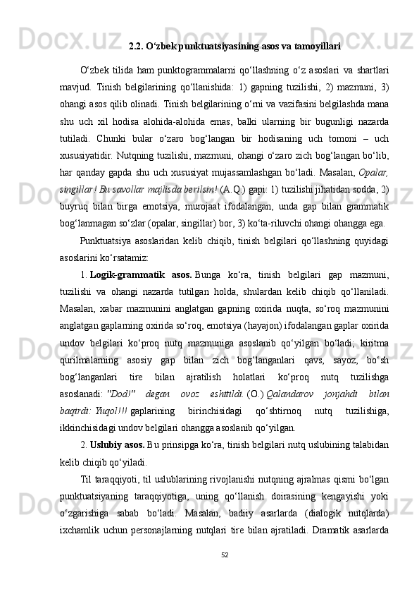 2.2.  O‘zbek punktuatsiyasining asos va tamoyillari
O‘zbek   tilida   ham   punktogrammalarni   qo‘llashning   o‘z   asoslari   va   shartlari
mavjud.   Tinish   belgilarining   qo‘llanishida:   1)   gapning   tuzilishi,   2)   mazmuni,   3)
ohangi asos qilib olinadi. Tinish belgilarining o‘rni va vazifasini belgilashda mana
shu   uch   xil   hodisa   alohida-alohida   emas,   balki   ularning   bir   bugunligi   nazarda
tutiladi.   Chunki   bular   o‘zaro   bog‘langan   bir   hodisaning   uch   tomoni   –   uch
xususiyatidir. Nutqning tuzilishi, mazmuni, ohangi  o‘zaro zich bog‘langan bo‘lib,
har   qanday   gapda   shu   uch   xususiyat   mujassamlashgan   bo‘ladi.   Masalan,   Opalar,
singillar! Bu savollar majlisda berilsin!   (A.Q.) gapi: 1) tuzilishi jihatidan sodda, 2)
buyruq   bilan   birga   emotsiya,   murojaat   ifodalangan,   unda   gap   bilan   grammatik
bog‘lanmagan so‘zlar (opalar, singillar) bor, 3) ko‘ta-riluvchi ohangi ohangga ega.
Punktuatsiya   asoslaridan   kelib   chiqib,   tinish   belgilari   qo‘llashning   quyidagi
asoslarini ko‘rsatamiz:
1.   Logik-grammatik   asos.   Bunga   ko‘ra,   tinish   belgilari   gap   mazmuni,
tuzilishi   va   ohangi   nazarda   tutilgan   holda,   shulardan   kelib   chiqib   qo‘llaniladi.
Masalan,   xabar   mazmunini   anglatgan   gapning   oxirida   nuqta,   so‘roq   mazmunini
anglatgan gaplarning oxirida so‘roq, emotsiya (hayajon) ifodalangan gaplar oxirida
undov   belgilari   ko‘proq   nutq   mazmuniga   asoslanib   qo‘yilgan   bo‘ladi;   kiritma
qurilmalarning   asosiy   gap   bilan   zich   bog‘langanlari   qavs,   sayoz,   bo‘sh
bog‘langanlari   tire   bilan   ajratilish   holatlari   ko‘proq   nutq   tuzilishga
asoslanadi:   "Dod!"   degan   ovoz   eshitildi.   (O.)   Qalandarov   jonjahdi   bilan
baqirdi:   Yuqol!!!   gaplarining   birinchisidagi   qo‘shtirnoq   nutq   tuzilishiga,
ikkinchisidagi undov belgilari ohangga asoslanib qo‘yilgan.
2.   Uslubiy asos.   Bu prinsipga ko‘ra, tinish belgilari nutq uslubining talabidan
kelib chiqib qo‘yiladi.
Til  taraqqiyoti, til  uslublarining rivojlanishi  nutqning ajralmas qismi  bo‘lgan
punktuatsiyaning   taraqqiyotiga,   uning   qo‘llanish   doirasining   kengayishi   yoki
o‘zgarishiga   sabab   bo‘ladi.   Masalan,   badiiy   asarlarda   (dialogik   nutqlarda)
ixchamlik   uchun   personajlarning   nutqlari   tire   bilan   ajratiladi.   Dramatik   asarlarda
52 