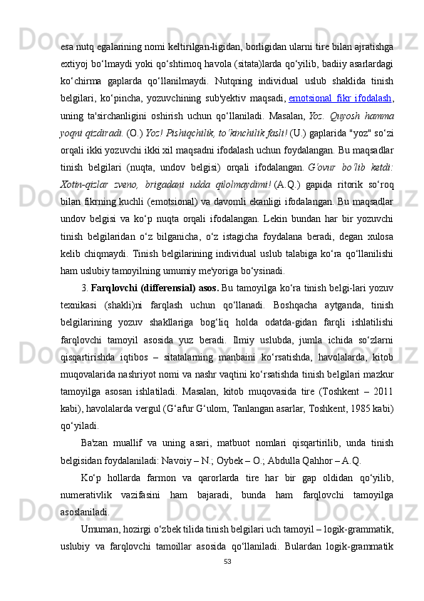 esa nutq egalarining nomi keltirilgan-ligidan, borligidan ularni tire bilan ajratishga
extiyoj bo‘lmaydi yoki qo‘shtirnoq havola (sitata)larda qo‘yilib, badiiy asarlardagi
ko‘chirma   gaplarda   qo‘llanilmaydi.   Nutqning   individual   uslub   shaklida   tinish
belgilari,   ko‘pincha,   yozuvchining   sub'yektiv   maqsadi,   emotsional   fikr   ifodalash ,
uning   ta'sirchanligini   oshirish   uchun   qo‘llaniladi.   Masalan,   Yoz.   Quyosh   hamma
yoqni qizdiradi.   (O.)   Yoz! Pishiqchilik, to‘kinchilik fasli!   (U.) gaplarida "yoz" so‘zi
orqali ikki yozuvchi ikki xil maqsadni ifodalash uchun foydalangan. Bu maqsadlar
tinish   belgilari   (nuqta,   undov   belgisi)   orqali   ifodalangan.   G‘ovur   bo‘lib   ketdi:
Xotin-qizlar   zveno,   brigadani   udda   qilolmaydimi!   (A.Q.)   gapida   ritorik   so‘roq
bilan fikrning kuchli (emotsional) va davomli ekanligi ifodalangan. Bu maqsadlar
undov   belgisi   va   ko‘p   nuqta   orqali   ifodalangan.   Lekin   bundan   har   bir   yozuvchi
tinish   belgilaridan   o‘z   bilganicha,   o‘z   istagicha   foydalana   beradi,   degan   xulosa
kelib   chiqmaydi.   Tinish   belgilarining   individual   uslub   talabiga   ko‘ra   qo‘llanilishi
ham uslubiy tamoyilning umumiy me'yoriga bo‘ysinadi.
3.   Farqlovchi (differensial) asos.   Bu tamoyilga ko‘ra tinish belgi-lari yozuv
texnikasi   (shakli)ni   farqlash   uchun   qo‘llanadi.   Boshqacha   aytganda,   tinish
belgilarining   yozuv   shakllariga   bog‘liq   holda   odatda-gidan   farqli   ishlatilishi
farqlovchi   tamoyil   asosida   yuz   beradi.   Ilmiy   uslubda,   jumla   ichida   so‘zlarni
qisqartirishda   iqtibos   –   sitatalarning   manbaini   ko‘rsatishda,   havolalarda,   kitob
muqovalarida nashriyot nomi va nashr vaqtini ko‘rsatishda tinish belgilari mazkur
tamoyilga   asosan   ishlatiladi.   Masalan,   kitob   muqovasida   tire   (Toshkent   –   2011
kabi), havolalarda vergul (G‘afur G‘ulom, Tanlangan asarlar, Toshkent, 1985 kabi)
qo‘yiladi.
Ba'zan   muallif   va   uning   asari,   matbuot   nomlari   qisqartirilib,   unda   tinish
belgisidan foydalaniladi: Navoiy – N.; Oybek – O.; Abdulla Qahhor – A.Q.
Ko‘p   hollarda   farmon   va   qarorlarda   tire   har   bir   gap   oldidan   qo‘yilib,
numerativlik   vazifasini   ham   bajaradi,   bunda   ham   farqlovchi   tamoyilga
asoslaniladi.
Umuman, hozirgi o‘zbek tilida tinish belgilari uch tamoyil – logik-grammatik,
uslubiy   va   farqlovchi   tamoillar   asosida   qo‘llaniladi.   Bulardan   logik-grammatik
53 