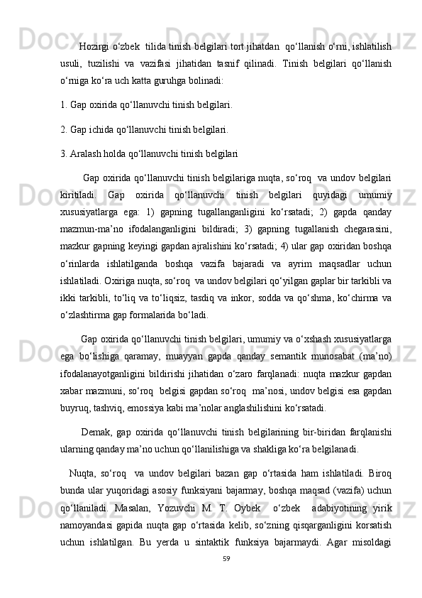             Hozirgi o‘zbek   tilida tinish belgilari tort jihatdan   qo‘llanish o‘rni, ishlatilish
usuli,   tuzilishi   va   vazifasi   jihatidan   tasnif   qilinadi.   Tinish   belgilari   qo‘llanish
o‘rniga ko‘ra uch katta guruhga bolinadi: 
1. Gap oxirida qo‘llanuvchi tinish belgilari.
2. Gap ichida qo‘llanuvchi tinish belgilari. 
3. Aralash holda qo‘llanuvchi tinish belgilari
              Gap oxirida qo‘llanuvchi tinish belgilariga nuqta, so‘roq   va undov belgilari
kiritiladi.   Gap   oxirida   qo‘llanuvchi   tinish   belgilari   quyidagi   umumiy
xususiyatlarga   ega:   1)   gapning   tugallanganligini   ko‘rsatadi;   2)   gapda   qanday
mazmun-ma’no   ifodalanganligini   bildiradi;   3)   gapning   tugallanish   chegarasini,
mazkur gapning keyingi gapdan ajralishini ko‘rsatadi; 4) ular gap oxiridan boshqa
o‘rinlarda   ishlatilganda   boshqa   vazifa   bajaradi   va   ayrim   maqsadlar   uchun
ishlatiladi. Oxiriga nuqta, so‘roq  va undov belgilari qo‘yilgan gaplar bir tarkibli va
ikki   tarkibli,  to‘liq   va   to‘liqsiz,   tasdiq   va   inkor,   sodda   va  qo‘shma,   ko‘chirma   va
o‘zlashtirma gap formalarida bo‘ladi. 
          Gap oxirida qo‘llanuvchi tinish belgilari, umumiy va o‘xshash xususiyatlarga
ega   bo‘lishiga   qaramay,   muayyan   gapda   qanday   semantik   munosabat   (ma’no)
ifodalanayotganligini   bildirishi   jihatidan   o‘zaro   farqlanadi:   nuqta   mazkur   gapdan
xabar mazmuni, so‘roq   belgisi gapdan so‘roq   ma’nosi, undov belgisi esa gapdan
buyruq, tashviq, emossiya kabi ma’nolar anglashilishini ko‘rsatadi. 
          Demak,   gap   oxirida   qo‘llanuvchi   tinish   belgilarining   bir-biridan   farqlanishi
ularning qanday ma’no uchun qo‘llanilishiga va shakliga ko‘ra belgilanadi. 
    Nuqta,   so‘roq     va   undov   belgilari   bazan   gap   o‘rtasida   ham   ishlatiladi.   Biroq
bunda ular yuqoridagi asosiy funksiyani bajarmay, boshqa maqsad (vazifa) uchun
qo‘llaniladi.   Masalan,   Yozuvchi   M.   T.   Oybek     o‘zbek     adabiyotining   yirik
namoyandasi   gapida   nuqta   gap   o‘rtasida   kelib,   so‘zning   qisqarganligini   korsatish
uchun   ishlatilgan.   Bu   yerda   u   sintaktik   funksiya   bajarmaydi.   Agar   misoldagi
59 