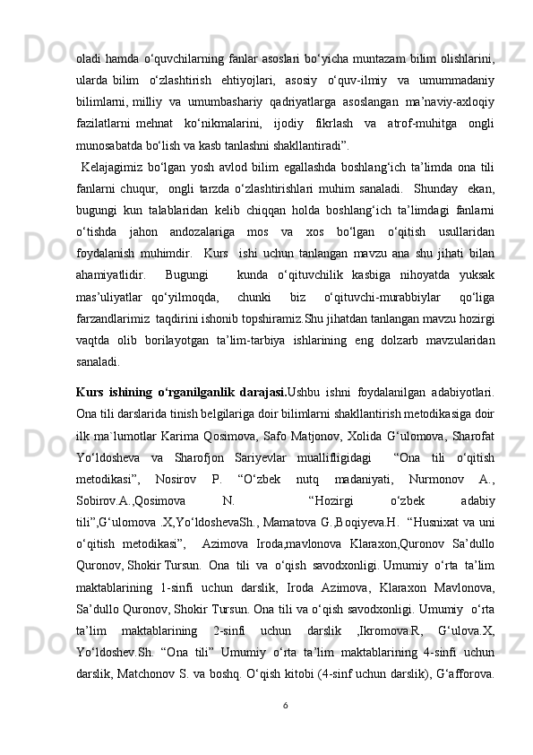 oladi   hamda   o‘quvchilarning   fanlar   asoslari   bo‘yicha   muntazam   bilim   olishlarini,
ularda   bilim     o‘zlashtirish     ehtiyojlari,     asosiy     o‘quv-ilmiy     va     umummadaniy
bilimlarni, milliy  va  umumbashariy  qadriyatlarga  asoslangan  ma’naviy-axloqiy
fazilatlarni   mehnat     ko‘nikmalarini,     ijodiy     fikrlash     va     atrof-muhitga     ongli
munosabatda bo‘lish va kasb tanlashni shakllantiradi”.                                              
  Kelajagimiz   bo‘lgan   yosh   avlod   bilim   egallashda   boshlang‘ich   ta’limda   ona   tili
fanlarni   chuqur,     ongli   tarzda   o‘zlashtirishlari   muhim   sanaladi.     Shunday     ekan,
bugungi  kun  talablaridan  kelib  chiqqan  holda  boshlang‘ich  ta’limdagi  fanlarni
o‘tishda     jahon     andozalariga     mos     va     xos     bo‘lgan     o‘qitish     usullaridan
foydalanish   muhimdir.     Kurs     ishi   uchun   tanlangan   mavzu   ana   shu   jihati   bilan
ahamiyatlidir.     Bugungi       kunda   o‘qituvchilik   kasbiga   nihoyatda   yuksak
mas’uliyatlar   qo‘yilmoqda,     chunki     biz     o‘qituvchi-murabbiylar     qo‘liga
farzandlarimiz  taqdirini ishonib topshiramiz.Shu jihatdan tanlangan mavzu hozirgi
vaqtda   olib   borilayotgan   ta’lim-tarbiya   ishlarining   eng   dolzarb   mavzularidan
sanaladi.
Kurs   ishining   o‘rganilganlik   darajasi. Ushbu   ishni   foydalanilgan   adabiyotlari.
Ona tili darslarida tinish belgilariga doir bilimlarni shakllantirish metodikasiga doir
ilk   ma`lumotlar   Karima   Qosimova,   Safo   Matjonov,   Xolida   G‘ulomova,   Sharofat
Yo‘ldosheva   va   Sharofjon   Sariyevlar   muallifligidagi     “Ona   tili   o‘qitish
metodikasi”,   Nosirov   P.   “O‘zbek   nutq   madaniyati,   Nurmonov   A.,
Sobirov.A.,Qosimova   N.     “Hozirgi   o‘zbek   adabiy
tili”,G‘ulomova .X,Yo‘ldoshevaSh., Mamatova G.,Boqiyeva.H.   “Husnixat va uni
o‘qitish   metodikasi”,     Azimova   Iroda,mavlonova   Klaraxon,Quronov   Sa’dullo
Quronov, Shokir Tursun.  Ona  tili  va  o‘qish  savodxonligi. Umumiy  o‘rta  ta’lim
maktablarining   1-sinfi   uchun   darslik,   Iroda   Azimova,   Klaraxon   Mavlonova,
Sa’dullo Quronov, Shokir Tursun. Ona tili va o‘qish savodxonligi. Umumiy   o‘rta
ta’lim   maktablarining   2-sinfi   uchun   darslik   ,Ikromova.R,   G‘ulova.X,
Yo‘ldoshev.Sh.   “Ona   tili”   Umumiy   o‘rta   ta’lim   maktablarining   4-sinfi   uchun
darslik, Matchonov S. va boshq. O‘qish kitobi (4-sinf uchun darslik), G‘afforova.
6