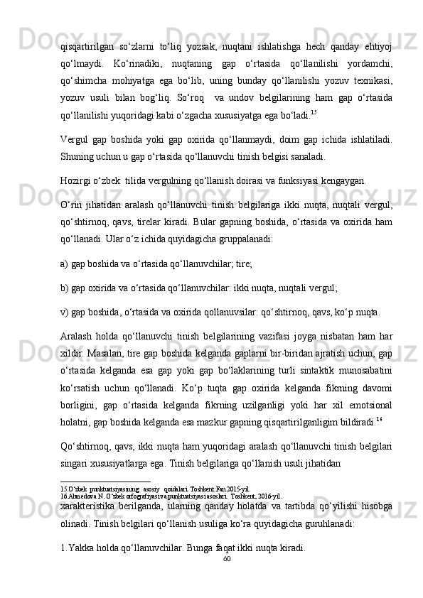 qisqartirilgan   so‘zlarni   to‘liq   yozsak,   nuqtani   ishlatishga   hech   qanday   ehtiyoj
qo‘lmaydi.   Ko‘rinadiki,   nuqtaning   gap   o‘rtasida   qo‘llanilishi   yordamchi,
qo‘shimcha   mohiyatga   ega   bo‘lib,   uning   bunday   qo‘llanilishi   yozuv   texnikasi,
yozuv   usuli   bilan   bog‘liq.   So‘roq     va   undov   belgilarining   ham   gap   o‘rtasida
qo‘llanilishi yuqoridagi kabi o‘zgacha xususiyatga ega bo‘ladi. 15
 
Vergul   gap   boshida   yoki   gap   oxirida   qo‘llanmaydi,   doim   gap   ichida   ishlatiladi.
Shuning uchun u gap o‘rtasida qo‘llanuvchi tinish belgisi sanaladi. 
Hozirgi o‘zbek  tilida vergulning qo‘llanish doirasi va funksiyasi kengaygan. 
O‘rin   jihatidan   aralash   qo‘llanuvchi   tinish   belgilariga   ikki   nuqta,   nuqtali   vergul,
qo‘shtirnoq,   qavs,   tirelar   kiradi.   Bular   gapning   boshida,   o‘rtasida   va   oxirida   ham
qo‘llanadi. Ular o‘z ichida quyidagicha gruppalanadi: 
a) gap boshida va o‘rtasida qo‘llanuvchilar; tire; 
b) gap oxirida va o‘rtasida qo‘llanuvchilar: ikki nuqta, nuqtali vergul; 
v) gap boshida, o‘rtasida va oxirida qollanuvsilar: qo‘shtirnoq, qavs, ko‘p nuqta. 
Aralash   holda   qo‘llanuvchi   tinish   belgilarining   vazifasi   joyga   nisbatan   ham   har
xildir. Masalan, tire gap boshida kelganda gaplarni bir-biridan ajratish uchun, gap
o‘rtasida   kelganda   esa   gap   yoki   gap   bo‘laklarining   turli   sintaktik   munosabatini
ko‘rsatish   uchun   qo‘llanadi.   Ko‘p   tuqta   gap   oxirida   kelganda   fikrning   davomi
borligini,   gap   o‘rtasida   kelganda   fikrning   uzilganligi   yoki   har   xil   emotsional
holatni, gap boshida kelganda esa mazkur gapning qisqartirilganligim bildiradi. 16
 
Qo‘shtirnoq, qavs, ikki nuqta ham yuqoridagi aralash qo‘llanuvchi tinish belgilari
singari xususiyatlarga ega. Tinish belgilariga qo‘llanish usuli jihatidan
____________________________
15.O‘zbek  punktuatsiyasining   asosiy   qoidalari. Toshkent:Fan 2015-yil.
16.Ahmedova N. O‘zbek orfografiyasi va punktuatsiyasi asoslari.  Toshkent, 2016-yil.
xarakteristika   berilganda,   ularning   qanday   holatda   va   tartibda   qo‘yilishi   hisobga
olinadi. Tinish belgilari qo‘llanish usuliga ko‘ra quyidagicha guruhlanadi: 
1.Yakka holda qo‘llanuvchilar. Bunga faqat ikki nuqta kiradi. 
60 