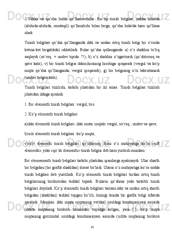 2.Yakka   va   qo‘sha   holda   qo‘llanuvchilar.   Bu   tip   tinish   belgilar,   yakka   holatda
(alohida-alohida,   mustaqil)   qo‘llanilishi   bilan   birga,   qo‘sha   holatda   ham   qo‘llana
oladi.
Tinish   belgilari   qo‘sha   qo‘llanganda   ikki   va   undan   ortiq   tinish   belgi   bir   o‘rinda
ketma-ket   birgalikda)   ishlatiladi.   Bular   qo‘sha   qollanganda:   a)   o‘z   shaklini   to‘liq
saqlaydi   (so‘roq     +   undov  tipida:   ?!);   b)   o‘z   shaklini   o‘zgartiradi   (qo‘shtirnoq   va
qavs   kabi);   v)   bir   tinish   belgisi   ikkinchisining   hisobiga   qisqaradi   (vergul   va   ko‘p
nuqta   qo‘sha   qo‘llanganda,   vergul   qisqaradi);   g)   bir   belgining   o‘zi   takrorlanadi
(undov belgisi kabi). 
Tinish   belgilari   tuzilishi,   tarkibi   jihatidan   bir   xil   emas.   Tinish   belgilari   tuzilish
jihatidan ikkiga ajraladi: 
1. Bir elementli tinish belgilari: vergul, tire. 
2. Ko‘p elementli tinish belgilari: 
a)ikki elementli tinish belgilari: ikki nusta, nuqtali vergul, so‘roq , undov va qavs; 
b)uch elementli tinish belgilari: ko‘p nuqta; 
v)to‘rt   elementli   tinish   belgilari:   qo‘shtirnoq.   Buni   o‘z   mohiyatiga   ko‘ra   «juft
elementli» yoki «qo‘sh elementli» tinish belgisi deb ham yuritish mumkin. 
Bir elemementli tinish belgilari tarkibi jihatidan qismlarga ajralmaydi. Ular shartli
bir belgidan (bir grafik shakldan) iborat bo‘ladi. Ularni o‘z mohiyatiga ko‘ra sodda
tinish   belgilari   deb   yuritiladi.   Ko‘p   elementli   tinish   belgilari   birdan   ortiq   tinish
belgilarining   birikuvidan   tashkil   topadi.   Bularni   qo‘shma   yoki   tarkibli   tinish
belgilari deyiladi. Ko‘p elementli tinish belgilari tarixan ikki va undan ortiq shartli
belgidan   (shakldan)   tashkil   topgan   bo‘lib,   hozirgi   kunda   bir   grafik   belgi   sifatida
qaraladi.   Masalan:   ikki   nuqta   nuqtaning   vertikal   usuldagi   kombinasiyasi   asosida
(ikkita   nuqtaning   birikuvi   zaminida)   vujudga   kelgan,   yani   [:];   ko‘p   nuqta
nuqtaning   gorizontal   usuldagi   kombinasiyasi   asosida   (uchta   nuqtaning   birikuvi
61 