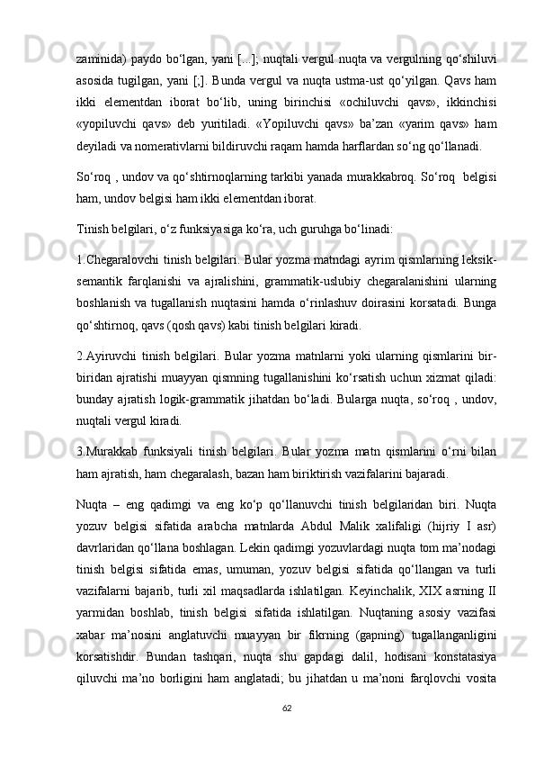 zaminida) paydo bo‘lgan, yani  [...]; nuqtali vergul nuqta va vergulning qo‘shiluvi
asosida  tugilgan,  yani  [;].  Bunda   vergul  va   nuqta   ustma-ust  qo‘yilgan.  Qavs  ham
ikki   elementdan   iborat   bo‘lib,   uning   birinchisi   «ochiluvchi   qavs»,   ikkinchisi
«yopiluvchi   qavs»   deb   yuritiladi.   «Yopiluvchi   qavs»   ba’zan   «yarim   qavs»   ham
deyiladi va nomerativlarni bildiruvchi raqam hamda harflardan so‘ng qo‘llanadi. 
So‘roq , undov va qo‘shtirnoqlarning tarkibi yanada murakkabroq. So‘roq   belgisi
ham, undov belgisi ham ikki elementdan iborat. 
Tinish belgilari, o‘z funksiyasiga ko‘ra, uch guruhga bo‘linadi: 
1.Chegaralovchi tinish belgilari. Bular yozma matndagi ayrim qismlarning leksik-
semantik   farqlanishi   va   ajralishini,   grammatik-uslubiy   chegaralanishini   ularning
boshlanish   va   tugallanish   nuqtasini   hamda   o‘rinlashuv   doirasini   korsatadi.   Bunga
qo‘shtirnoq, qavs (qosh qavs) kabi tinish belgilari kiradi. 
2.Ayiruvchi   tinish   belgilari.   Bular   yozma   matnlarni   yoki   ularning   qismlarini   bir-
biridan  ajratishi  muayyan   qismning  tugallanishini  ko‘rsatish  uchun   xizmat   qiladi:
bunday   ajratish   logik-grammatik   jihatdan   bo‘ladi.   Bularga   nuqta,   so‘roq   ,   undov,
nuqtali vergul kiradi. 
3.Murakkab   funksiyali   tinish   belgilari.   Bular   yozma   matn   qismlarini   o‘rni   bilan
ham ajratish, ham chegaralash, bazan ham biriktirish vazifalarini bajaradi.
Nuqta   –   eng   qadimgi   va   eng   ko‘p   qo‘llanuvchi   tinish   belgilaridan   biri.   Nuqta
yozuv   belgisi   sifatida   arabcha   matnlarda   Abdul   Malik   xalifaligi   (hijriy   I   asr)
davrlaridan qo‘llana boshlagan. Lekin qadimgi yozuvlardagi nuqta tom ma’nodagi
tinish   belgisi   sifatida   emas,   umuman,   yozuv   belgisi   sifatida   qo‘llangan   va   turli
vazifalarni   bajarib,   turli   xil   maqsadlarda   ishlatilgan.   Keyinchalik,   XIX   asrning   II
yarmidan   boshlab,   tinish   belgisi   sifatida   ishlatilgan.   Nuqtaning   asosiy   vazifasi
xabar   ma’nosini   anglatuvchi   muayyan   bir   fikrning   (gapning)   tugallanganligini
korsatishdir.   Bundan   tashqari,   nuqta   shu   gapdagi   dalil,   hodisani   konstatasiya
qiluvchi   ma’no   borligini   ham   anglatadi;   bu   jihatdan   u   ma’noni   farqlovchi   vosita
62 