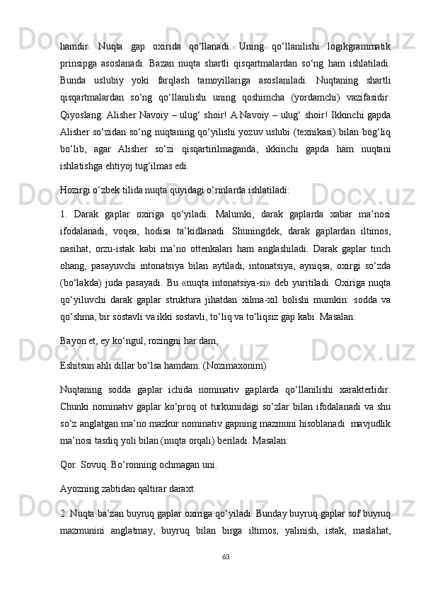 hamdir.   Nuqta   gap   oxirida   qo‘llanadi.   Uning   qo‘llanilishi   logikgrammatik
prinsipga   asoslanadi.   Bazan   nuqta   shartli   qisqartmalardan   so‘ng   ham   ishlatiladi.
Bunda   uslubiy   yoki   farqlash   tamoyillariga   asoslaniladi.   Nuqtaning   shartli
qisqartmalardan   so‘ng   qo‘llanilishi   uning   qoshimcha   (yordamchi)   vazifasidir.
Qiyoslang: Alisher Navoiy – ulug‘ shoir! A.Navoiy – ulug‘ shoir! Ikkinchi gapda
Alisher so‘zidan so‘ng nuqtaning qo‘yilishi yozuv uslubi (texnikasi) bilan bog‘liq
bo‘lib,   agar   Alisher   so‘zi   qisqartirilmaganda,   ikkinchi   gapda   ham   nuqtani
ishlatishga ehtiyoj tug‘ilmas edi. 
Hozirgi o‘zbek tilida nuqta quyidagi o‘rinlarda ishlatiladi: 
1.   Darak   gaplar   oxiriga   qo‘yiladi.   Malumki,   darak   gaplarda   xabar   ma’nosi
ifodalanadi,   voqea,   hodisa   ta’kidlanadi.   Shuningdek,   darak   gaplardan   iltimos,
nasihat,   orzu-istak   kabi   ma’no   ottenkalari   ham   anglashiladi.   Darak   gaplar   tinch
ohang,   pasayuvchi   intonatsiya   bilan   aytiladi,   intonatsiya,   ayniqsa,   oxirgi   so‘zda
(bo‘lakda)   juda   pasayadi.   Bu   «nuqta   intonatsiya-si»   deb   yuritiladi.   Oxiriga   nuqta
qo‘yiluvchi   darak   gaplar   struktura   jihatdan   xilma-xil   bolishi   mumkin:   sodda   va
qo‘shma, bir sostavli va ikki sostavli, to‘liq va to‘liqsiz gap kabi. Masalan: 
Bayon et, ey ko‘ngul, rozingni har dam, 
Eshitsun ahli dillar bo‘lsa hamdam. (Nozimaxonim) 
Nuqtaning   sodda   gaplar   ichida   nominativ   gaplarda   qo‘llanilishi   xarakterlidir.
Chunki  nominativ gaplar  ko‘proq ot  turkumidagi  so‘zlar  bilan ifodalanadi  va shu
so‘z anglatgan ma’no mazkur nominativ gapning mazmuni hisoblanadi  mavjudlik
ma’nosi tasdiq yoli bilan (nuqta orqali) beriladi. Masalan: 
Qor. Sovuq. Bo‘ronning ochmagan uni. 
Ayozning zabtidan qaltirar daraxt. 
2. Nuqta ba’zan buyruq gaplar oxiriga qo‘yiladi. Bunday buyruq gaplar sof buyruq
mazmunini   anglatmay,   buyruq   bilan   birga   iltimos,   yalinish,   istak,   maslahat,
63 