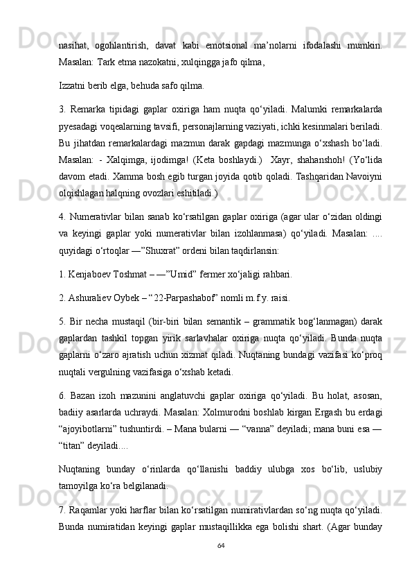 nasihat,   ogohlantirish,   davat   kabi   emotsional   ma’nolarni   ifodalashi   mumkin.
Masalan: Tark etma nazokatni, xulqingga jafo qilma, 
Izzatni berib elga, behuda safo qilma. 
3.   Remarka   tipidagi   gaplar   oxiriga   ham   nuqta   qo‘yiladi.   Malumki   remarkalarda
pyesadagi voqealarning tavsifi, personajlarning vaziyati, ichki kesinmalari beriladi.
Bu   jihatdan   remarkalardagi   mazmun   darak   gapdagi   mazmunga   o‘xshash   bo‘ladi.
Masalan:   -   Xalqimga,   ijodimga!   (Keta   boshlaydi.)     Xayr,   shahanshoh!   (Yo‘lida
davom etadi. Xamma bosh egib turgan joyida qotib qoladi. Tashqaridan Navoiyni
olqishlagan halqning ovozlari eshitiladi.) 
4. Numerativlar  bilan sanab  ko‘rsatilgan  gaplar  oxiriga (agar  ular  o‘zidan oldingi
va   keyingi   gaplar   yoki   numerativlar   bilan   izohlanmasa)   qo‘yiladi.   Masalan:   ....
quyidagi o‘rtoqlar ―”Shuxrat” ordeni bilan taqdirlansin: 
1. Kenjaboev Toshmat – ―”Umid” fermer xo‘jaligi rahbari. 
2. Ashuraliev Oybek – “22-Parpashabof” nomli m.f.y. raisi. 
5.   Bir   necha   mustaqil   (bir-biri   bilan   semantik   –   grammatik   bog‘lanmagan)   darak
gaplardan   tashkil   topgan   yirik   sarlavhalar   oxiriga   nuqta   qo‘yiladi.   Bunda   nuqta
gaplarni   o‘zaro  ajratish  uchun  xizmat  qiladi.  Nuqtaning  bundagi   vazifasi   ko‘proq
nuqtali vergulning vazifasiga o‘xshab ketadi. 
6.   Bazan   izoh   mazunini   anglatuvchi   gaplar   oxiriga   qo‘yiladi.   Bu   holat,   asosan,
badiiy asarlarda uchraydi. Masalan:  Xolmurodni boshlab kirgan Ergash bu erdagi
“ajoyibotlarni” tushuntirdi. – Mana bularni ― “vanna” deyiladi; mana buni esa ―
“titan” deyiladi....
Nuqtaning   bunday   o‘rinlarda   qo‘llanishi   baddiy   ulubga   xos   bo‘lib,   uslubiy
tamoyilga ko‘ra belgilanadi. 
7. Raqamlar yoki harflar bilan ko‘rsatilgan numirativlardan so‘ng nuqta qo‘yiladi.
Bunda   numiratidan   keyingi   gaplar   mustaqillikka   ega   bolishi   shart.   (Agar   bunday
64 