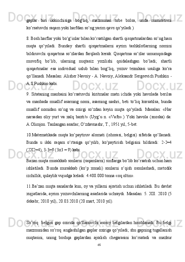 gaplar   biri   ikkinchisiga   bog‘liq,   mazmunan   tobe   bolsa,   unda   numirativni
ko‘rsatuvchi raqam yoki harfdan so‘ng yarim qavs qo‘yiladi.) 
8. Bosh harflar yoki bo‘g‘inlar bilan ko‘rsatilgan shartli qisqartmalardan so‘ng ham
nuqta   qo‘yiladi.   Bunday   shartli   qisqartmalarni   ayrim   tashkilotlarning   nomini
bildiruvchi   qisqartma   so‘zlardan   farqlash   kerak.   Qisqartma   so‘zlar   umumqoidaga
muvofiq   bo‘lib,   ularning   nuqtasiz   yozilishi   qoidalashgan   bo‘ladi;   shartli
qisqartmalar   esa   individual   uslub   bilan   bog‘liq,   yozuv   texnikasi   usuliga   ko‘ra
qo‘llanadi. Masalan: Alisher Navoiy - A. Navoiy, Aleksandr Sergeevich Pushkin -
A.S.Pushkin kabi. 
9.   Sitataning   manbaini   ko‘rsatuvchi   kiritmalar   matn   ichida   yoki   havolada   berilsa
va   manbada   muallif   asarning   nomi,   asarning   nashri,   beti   to‘liq   korsatilsa,   bunda
muallif   nomidan   so‘ng   va   oxirgi   so‘zdan   keyin   nuqta   qo‘yiladi.   Masalan:   «Har
narsadan   oliy   yurt   va   xalq   baxti!»   (Uyg‘u   n.   «Vafo».)   Yoki   havola   (snoska)   da:
A.Olimjon. Tanlangan asarlar, O‘zdavnashr, T., 1951 yil, 5-bet. 
10.Matematikada   nuqta   ko‘paytiruv   alomati   (ishorasi,   belgisi)   sifatida   qo‘llanadi.
Bunda   u   ikki   raqam   o‘rtasiga   qo‘yilib,   ko‘paytirish   belgisini   bildiradi:   2-2=4
(2X2=4), 3-3=9 (3x3 = 9) kabi.
Bazan nuqta murakkab sonlarni (raqamlarni) sinflarga bo‘lib ko‘rsatish uchun ham
ishlatiladi.   Bunda   murakkab   (ko‘p   xonali)   sonlarni   o‘qish   osonlashadi,   metodik
izchillik, qulaylik vujudga keladi: 4.400.000 tonna «oq oltin». 
11.Ba’zan nuqta sanalarda kun, oy va yillarni ajratish uchun ishlatiladi. Bu davlat
xujjatlarida,   ayrim   yozuvchilarning  asarlarida   uchraydi.  Masalan:   5.   XII.  2010   (5
dekabr, 2010 yil), 20.03.2010 (20 mart, 2010 yil).
So‘roq     belgisi   gap   oxirida   qo‘llanuvchi   asosiy   belgilardan   hisoblanadi.   Bu   belgi
mazmunidan so‘roq  anglashilgan gaplar oxiriga qo‘yiladi; shu gapning tugallanish
nuqtasini,   uning   boshqa   gaplardan   ajralish   chegarasini   ko‘rsatadi   va   mazkur
65 