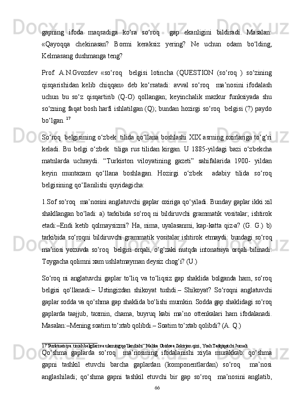 gapning   ifoda   maqsadiga   ko‘ra   so‘roq     gap   ekanligini   bildiradi.   Masalan:
«Qayoqqa   chekinasan?   Bormi   keraksiz   yering?   Ne   uchun   odam   bo‘lding,
Kelmasang dushmanga teng? 
Prof.   A.N.Gvozdev   «so‘roq     belgisi   lotincha   (QUESTION   (so‘roq   )   so‘zining
qisqarishidan   kelib   chiqqan»   deb   ko‘rsatadi:   avval   so‘roq     ma’nosini   ifodalash
uchun   bu   so‘z   qisqartirib   (Q-O)   qollangan;   keyinchalik   mazkur   funksiyada   shu
so‘zning faqat bosh harfi ishlatilgan (Q); bundan hozirgi so‘roq   belgisi (?) paydo
bo‘lgan.  17
So‘roq  belgisining o‘zbek  tilida qo‘llana boshlashi XIX asrning oxirlariga to‘g‘ri
keladi.   Bu   belgi   o‘zbek     tiliga   rus   tilidan   kirgan.   U   1885-yildagi   bazi   o‘zbekcha
matnlarda   uchraydi.   “Turkiston   viloyatining   gazeti”   sahifalarida   1900-   yildan
keyin   muntazam   qo‘llana   boshlagan.   Hozirgi   o‘zbek     adabiy   tilida   so‘roq
belgisining qo‘llanilishi quyidagicha: 
1.Sof so‘roq   ma’nosini anglatuvchi gaplar oxiriga qo‘yiladi. Bunday gaplar ikki xil
shakllangan   bo‘ladi:   a)   tarkibida   so‘roq   ni   bildiruvchi   grammatik   vositalar;   ishtirok
etadi:–Endi   ketib   qolmaysizmi?   Ha,   nima,   uyalasanmi,   kap-katta   qiz-a?   (G.   G.)   b)
tarkibida   so‘roqni   bildiruvchi   grammatik   vositalar   ishtirok   etmaydi:   bundagi   so‘roq
ma’nosi   yozuvda   so‘roq     belgisi   orqali,   o‘g‘zaki   nutqda   intonatsiya   orqali   bilinadi:
Toygacha qolimni xam ushlatmayman deysiz chog‘i? (U.) 
So‘roq   ni   anglatuvchi   gaplar   to‘liq   va   to‘liqsiz   gap   shaklida   bolganda   ham,   so‘roq
belgisi   qo‘llanadi:–   Ustingizdan   shikoyat   tushdi.–   Shikoyat?   So‘roqni   anglatuvchi
gaplar sodda va qo‘shma gap shaklida bo‘lishi mumkin. Sodda gap shaklidagi so‘roq
gaplarda   taajjub,   taxmin,   chama,   buyruq   kabi   ma’no   ottenkalari   ham   ifodalanadi.
Masalan:–Mening soatim to‘xtab qolibdi.– Soatim to‘xtab qolibdi? (A. Q.) 
_________________________
17“Punktuatsiya. tinish belgilari va ularning qo‘llanilishi” Malika Obidova Zokirjon qizi  ,  Yosh Tadqiqotchi Jurnali    
Qo‘shma   gaplarda   so‘roq     ma’nosining   ifodalanishi   xiyla   murakkab:   qo‘shma
gapni   tashkil   etuvchi   barcha   gaplardan   (komponentlardan)   so‘roq     ma’nosi
anglashiladi;   qo‘shma   gapni   tashkil   etuvchi   bir   gap   so‘roq     ma’nosini   anglatib,
66 