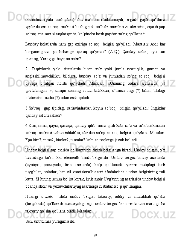 ikkinchisi   (yoki   boshqalari)   shu   ma’noni   ifodalamaydi;   ergash   gapli   qo‘shma
gaplarda esa so‘roq  ma’nosi bosh gapda bo‘lishi mumkin va aksincha; ergash gap
so‘roq  ma’nosini anglatganda, ko‘pincha bosh gapdan so‘ng qo‘llanadi. 
Bunday   holatlarda   ham   gap   oxiriga   so‘roq     belgisi   qo‘yiladi.   Masalan:   Axir   har
borganingizda,   pochchangiz   quruq   qo‘ymas?   (A.Q.)   Qanday   uxlar,   oyli   tun
qizning, Yuragiga hayajon solsa? 
2.   Taqrizlarda   yoki   sitatalarda   biron   so‘z   yoki   jumla   noaniqlik,   gumon   va
anglashilmovchilikni   bildirsa,   bunday   so‘z   va   jumladan   so‘ng   so‘roq     belgisi
qavsga   o‘ralgan   holda   qo‘yiladi.   Masalan:   «Onaning   bokira   siynasida   (?)
gavdalangan...»,   kampir   ozining   sodda   tafakkuri,   o‘tmish   ongi   (?)   bilan,   tilidagi
o‘zbekcha joziba (?) bilan esda qoladi. 
3.So‘roq     gap   tipidagi   sarlavhalardan   keyin   so‘roq     belgisi   qo‘yiladi:   Inglizlar
qanday salomlashadi? 
4.Kim, nima, qaysi, qanaqa, qanday qilib, nima qildi kabi so‘z va so‘z birikmalari
so‘roq   ma’nosi uchun ishtatilsa, ulardan so‘ng so‘roq   belgisi qo‘yiladi. Masalan:
Ega kim?, nima?, kimlar?, nimalar? kabi so‘roqlarga javob bo‘ladi. 
Undov belgisi gap oxirida qo‘llanuvchi tinish belgilariga kiradi. Undov belgisi, o‘z
tuzilishiga   ko‘ra   ikki   elementli   tinish   belgisidir.   Undov   belgisi   badiiy   asarlarda
(ayniqsa,   poeziyada,   lirik   asarlarda)   ko‘p   qo‘llanadi:   yozma   nutqdagi   turli
tuyg‘ular,   holatlar,   har   xil   emotsionalliklarni   ifodalashda   undov   belgisining   roli
katta. SHuning uchun bo‘lsa kerak, lirik shoir Uyg‘unning asarlarida undov belgisi
boshqa shoir va yozuvchilarnyng asarlariga nisbatan ko‘p qo‘llangan. 
Hozirgi   o‘zbek     tilida   undov   belgisi   takroriy,   oddiy   va   murakkab   qo‘sha
(birgalikda) qo‘llanish xususiyatiga ega: undov belgisi bir o‘rinda uch martagacha
takroriy qo‘sha qo‘llana oladi. Masalan: 
Seni unutolmas yuragim aslo, 
67 