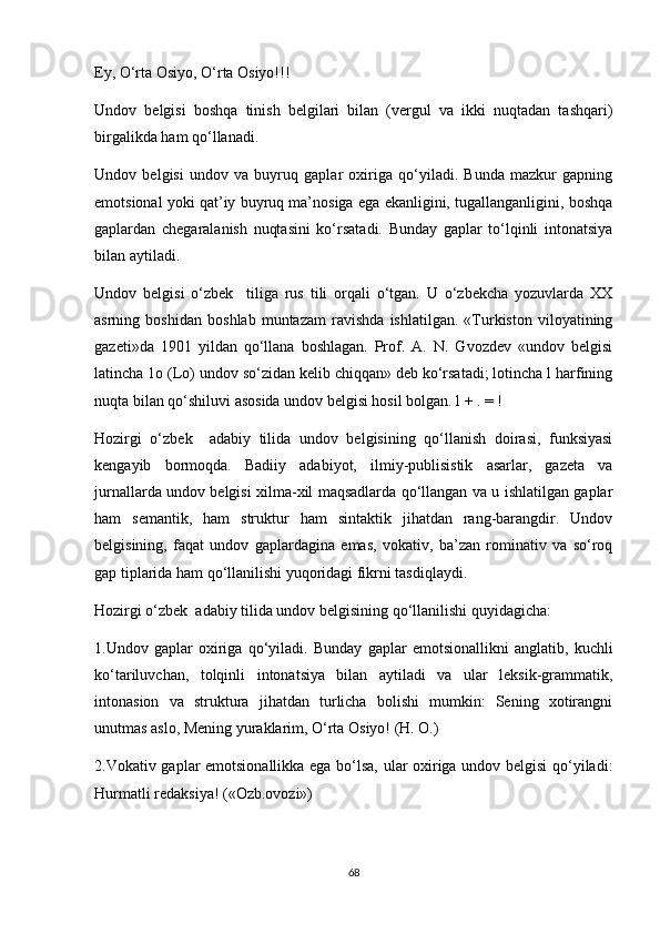 Ey, O‘rta Osiyo, O‘rta Osiyo!!!
Undov   belgisi   boshqa   tinish   belgilari   bilan   (vergul   va   ikki   nuqtadan   tashqari)
birgalikda ham qo‘llanadi. 
Undov   belgisi   undov   va   buyruq   gaplar   oxiriga   qo‘yiladi.   Bunda   mazkur   gapning
emotsional yoki qat’iy buyruq ma’nosiga ega ekanligini, tugallanganligini, boshqa
gaplardan   chegaralanish   nuqtasini   ko‘rsatadi.   Bunday   gaplar   to‘lqinli   intonatsiya
bilan aytiladi. 
Undov   belgisi   o‘zbek     tiliga   rus   tili   orqali   o‘tgan.   U   o‘zbekcha   yozuvlarda   XX
asrning   boshidan   boshlab   muntazam   ravishda   ishlatilgan.   «Turkiston   viloyatining
gazeti»da   1901   yildan   qo‘llana   boshlagan.   Prof.   A.   N.   Gvozdev   «undov   belgisi
latincha 1o (Lo) undov so‘zidan kelib chiqqan» deb ko‘rsatadi; lotincha l harfining
nuqta bilan qo‘shiluvi asosida undov belgisi hosil bolgan. l + . = ! 
Hozirgi   o‘zbek     adabiy   tilida   undov   belgisining   qo‘llanish   doirasi,   funksiyasi
kengayib   bormoqda.   Badiiy   adabiyot,   ilmiy-publisistik   asarlar,   gazeta   va
jurnallarda undov belgisi xilma-xil maqsadlarda qo‘llangan va u ishlatilgan gaplar
ham   semantik,   ham   struktur   ham   sintaktik   jihatdan   rang-barangdir.   Undov
belgisining,   faqat   undov   gaplardagina   emas,   vokativ,   ba’zan   rominativ   va   so‘roq
gap tiplarida ham qo‘llanilishi yuqoridagi fikrni tasdiqlaydi. 
Hozirgi o‘zbek  adabiy tilida undov belgisining qo‘llanilishi quyidagicha:
1.Undov   gaplar   oxiriga   qo‘yiladi.   Bunday   gaplar   emotsionallikni   anglatib,   kuchli
ko‘tariluvchan,   tolqinli   intonatsiya   bilan   aytiladi   va   ular   leksik-grammatik,
intonasion   va   struktura   jihatdan   turlicha   bolishi   mumkin:   Sening   xotirangni
unutmas aslo, Mening yuraklarim, O‘rta Osiyo! (H. O.) 
2.Vokativ gaplar emotsionallikka ega bo‘lsa, ular oxiriga undov belgisi qo‘yiladi:
Hurmatli redaksiya! («Ozb.ovozi») 
68 