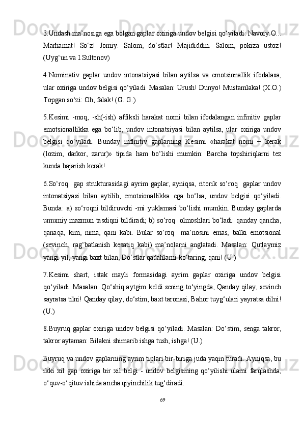 3.Undash ma’nosiga ega bolgan gaplar oxiriga undov belgisi qo‘yiladi: Navoiy.O...
Marhamat!   So‘z!   Jomiy.   Salom,   do‘stlar!   Majididdin.   Salom,   pokiza   ustoz!
(Uyg‘un va I.Sultonov) 
4.Nominativ   gaplar   undov   intonatsiyasi   bilan   aytilsa   va   emotsionallik   ifodalasa,
ular oxiriga undov belgisi qo‘yiladi. Masalan: Urush! Dunyo! Mustamlaka! (X.O.)
Topgan so‘zi: Oh, falak! (G. G.) 
5.Kesimi   -moq,   -sh(-ish)   affiksli   harakat   nomi   bilan   ifodalangan   infinitiv   gaplar
emotsionallikka   ega   bo‘lib,   undov   intonatsiyasi   bilan   aytilsa,   ular   oxiriga   undov
belgisi   qo‘yiladi.   Bunday   infinitiv   gaplarning   Kesimi   «harakat   nomi   +   kerak
(lozim,   darkor,   zarur)»   tipida   ham   bo‘lishi   mumkin:   Barcha   topshiriqlarni   tez
kunda bajarish kerak! 
6.So‘roq     gap   strukturasidagi   ayrim   gaplar,   ayniqsa,   ritorik   so‘roq     gaplar   undov
intonatsiyasi   bilan   aytilib,   emotsionallikka   ega   bo‘lsa,   undov   belgisi   qo‘yiladi.
Bunda:   a)   so‘roqni   bildiruvchi   -mi   yuklamasi   bo‘lishi   mumkin.   Bunday   gaplarda
umumiy mazmun tasdiqni bildiradi; b) so‘roq  olmoshlari bo‘ladi: qanday qancha,
qanaqa,   kim,   nima,   qani   kabi.   Bular   so‘roq     ma’nosini   emas,   balki   emotsional
(sevinch,   rag‘batlanish   kesatiq   kabi)   ma’nolarni   anglatadi.   Masalan:   Qutlaymiz
yangi yil, yangi baxt bilan, Do‘stlar qadahlarni ko‘taring, qani! (U.) 
7.Kesimi   shart,   istak   mayli   formasidagi   ayrim   gaplar   oxiriga   undov   belgisi
qo‘yiladi. Masalan: Qo‘shiq aytgim keldi sening to‘yingda, Qanday qilay, sevinch
sayratsa tilni! Qanday qilay, do‘stim, baxt taronasi, Bahor tuyg‘ulari yayratsa dilni!
(U.) 
8.Buyruq gaplar   oxiriga  undov belgisi  qo‘yiladi. Masalan:   Do‘stim, senga   takror,
takror aytaman: Bilakni shimarib ishga tush, ishga! (U.) 
Buyruq va undov gaplarning ayrim tiplari bir-biriga juda yaqin turadi. Ayniqsa, bu
ikki   xil   gap   oxiriga   bir   xil   belgi   -   undov   belgisining   qo‘yilishi   ularni   farqlashda,
o‘quv-o‘qituv ishida ancha qiyinchilik tug‘diradi.
69 