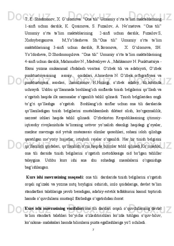 T, E. Shodmonov, X. G‘ulomova. “Ona tili” Umumiy o‘rta ta’lim maktablarining
1-sinfi   uchun   darslik,   K.   Qosimova,   S.   Fuzailov,   A.   Ne’matova.   “Ona   tili”
Umumiy   o‘rta   ta’lim   maktablarining     2-sinfi   uchun   darslik,   Fuzailov.S,
Xudoyberganova.     M,Yo‘ldasheva.   Sh.“Ona   tili”   Umumiy   o‘rta   ta’lim
maktablarining   3-sinfi   uchun   darslik,   R.Ikromova,     X.   G‘ulomova,   SH.
Yo‘ldosheva,   D.Shodmonqulova.   “Ona   tili”   Umumiy   o‘rta   ta’lim   maktablarining
4-sinfi uchun darslik, Mahmudov N., Madvaliyev A., Mahkamov N. Punktuatsiya -
fikrni   yozma   mukammal   ifodalash   vositasi.   O‘zbek   tili   va   adabiyoti,   O‘zbek
punktuatsiyasining       asosiy       qoidalari,   Ahmedova   N.   O‘zbek   orfografiyasi   va
punktuatsiyasi   asoslari,   Jamolxonov   H.Hozirgi   o‘zbek   adabiy   tili.kitobida
uchraydi.  Ushbu   qo‘llanmada   boshlang‘ich  sinflarda   tinish   belgilarini   qo‘llash   va
o‘rgatish  haqida   ilk  namunalar  o‘rganilib  tahlil  qilinadi.  Tinish  belgilaridan  ongli
to‘g‘ri   qo‘llashga     o‘rgatish.     Boshlang‘ich   sinflar   uchun   ona   tili   darslarida
qo‘llaniladigan   tinish   belgilarini   mustahkamlash   diktant   olish,   ko‘rgazmalilik,
nazorat   ishlari   haqida   tahlil   qilinadi.   O‘zbekiston   Respublikasining   ijtimoiy-
iqtisodiy   rivojlanishida   ta‘limning   ustivor   yo‘nalish   ekanligi   haqidagi   g‘oyalar,
mazkur   mavzuga   oid   yetuk   mutaxassis   olimlar   qarashlari,   sohani   isloh   qilishga
qaratilgan   me‘yoriy   hujjatlar,   istiqboli   rejalar   o‘rganildi.   Har   bir   tinish   belgisini
qo‘llanilish qoidalari, qo‘llanilish o‘rni haqida bilimlar  tahlil qilinadi.Ko‘rinadiki,
ona   tili   darsida   tinish   belgilarini   o‘rgatish   metodikasiga   oid   bo‘lgan   tahlillar
talaygina.   Ushbu   kurs   ishi   ana   shu   sohadagi   masalalarni   o‘rganishga
bag‘ishlangan.
  Kurs   ishi   mavzusining   maqsadi:   ona   tili     darslarida   tinish   belgilarini   o‘rgatish
orqali   og‘izaki   va   yozma   nutq   boyligini   oshirish,   imlo   qoidalariga,   davlat   ta’lim
standartlari talablariga javob beradigan, adabiy-estetik  tafakkurini kamol  toptirish
hamda o‘quvchilarni mustaqil fikrlashga o‘rgatishdan iborat.                                   
Kurs   ishi   mavzusining   vazifalari :ona   tili   darslari   orqali   o‘quvchilarning   davlat
ta`lim   standarti   talablari   bo‘yicha   o‘zlashtirishlari   ko‘zda   tutilgan   o‘quv-biluv,
ko‘nikma- malakalari hamda bilimlarni puxta egallashlariga yo‘l ochiladi.  
7 