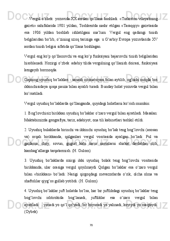         Vergul o‘zbek   yozuvida XX asrdan qo‘llana boshladi. «Turkiston viloyatining
gazeti» sahifalarida 1901 yildan, Toshkentda nashr  etilgan «Taraqqiy» gazetasida
esa   1906   yildan   boshlab   ishlatilgani   ma’lum.   Vergul   eng   qadimgi   tinish
belgilaridan bo‘lib, o‘zining uzoq tarixiga ega: u G‘arbiy Evropa yozuvlarida XV
asrdan tinish belgisi sifatida qo‘llana boshlagan. 
Vergul eng ko‘p qo‘llanuvchi va eng ko‘p funksiyani bajaruvchi tinish belgilaridan
hisoblanadi. Hozirgi o‘zbek  adabiy tilida vergulning qo‘llanish doirasi, funksiyasi
kengayib bormoqda. 
Gapning uyushiq bo‘laklari - sanash intonatsiyasi bilan aytilib, og‘zaki nutqda biri
ikkinchisidaya qisqa pauza bilan ajralib turadi. Bunday holat yozuvda vergul bilan
ko‘rsatiladi. 
Vergul uyushiq bo‘laklarda qo‘llanganda, quyidagi holatlarni ko‘rish mumkin: 
1. Bog‘lovchisiz birikkan uyushiq bo‘laklar o‘zaro vergul bilan ajratiladi. Masalan:
Maktabimizda geografiya, tarix, adabiyot, ona tili kabinetlari tashkil etildi. 
2. Uyushiq bulaklarda birinchi va ikkinchi uyushiq bo‘lak teng bog‘lovchi (asosan
va)   orqali   birikkanda,   qolganlari   vergul   vositasida   ajralgan   bo‘ladi:   Pul   va
gazlama,   choy,   sovun,   gugurt   kabi   zarur   narsalarni   shirkat   davlatdan   olib,
kambag‘allarga tarqatarmish. (H. Gulom) 
3.   Uyushiq   bo‘laklarda   oxirgi   ikki   uyushiq   bolak   teng   bog‘lovchi   vositasida
birikkanda,   ular   orasiga   vergul   qoyilmaydi   Qolgan   bo‘laklar   esa   o‘zaro   vergul
bilan   «birikkan»   bo‘ladi:   Narigi   qirgoqdagi   mevazorlarda   o‘rik,   olcha   olma   va
shaftolilar qiyg‘os gullab yotibdi. (H. Gulom) 
4. Uyushiq bo‘laklar juft holatda bo‘lsa, har bir juftlikdagi uyushiq bo‘laklar teng
bog‘lovchi   ishtirokida   bog‘lanadi,   juftliklar   esa   o‘zaro   vergul   bilan
ajratiladi: ...yozadi yo qo‘l qo‘yadi, bir buyuradi yo yalinadi, koyiydi yo maqtaydi.
(Oybek) 
70 