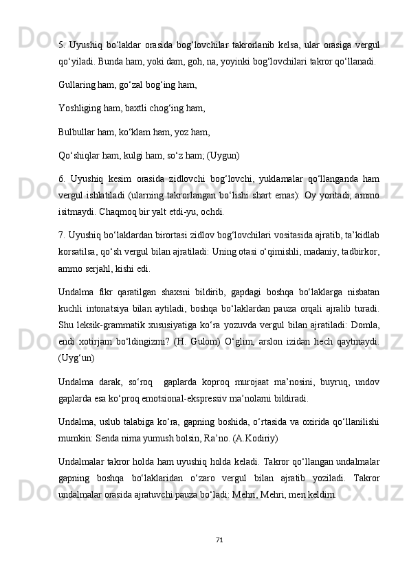 5.   Uyushiq   bo‘laklar   orasida   bog‘lovchilar   takrorlanib   kelsa,   ular   orasiga   vergul
qo‘yiladi. Bunda ham, yoki dam, goh, na, yoyinki bog‘lovchilari takror qo‘llanadi. 
Gullaring ham, go‘zal bog‘ing ham, 
Yoshliging ham, baxtli chog‘ing ham, 
Bulbullar ham, ko‘klam ham, yoz ham, 
Qo‘shiqlar ham, kulgi ham, so‘z ham; (Uygun) 
6.   Uyushiq   kesim   orasida   zidlovchi   bog‘lovchi,   yuklamalar   qo‘llanganda   ham
vergul   ishlatiladi   (ularning   takrorlangan   bo‘lishi   shart   emas):   Oy   yoritadi,   ammo
isitmaydi. Chaqmoq bir yalt etdi-yu, ochdi. 
7. Uyushiq bo‘laklardan birortasi zidlov bog‘lovchilari vositasida ajratib, ta’kidlab
korsatilsa, qo‘sh vergul bilan ajratiladi: Uning otasi o‘qimishli, madaniy, tadbirkor,
ammo serjahl, kishi edi. 
Undalma   fikr   qaratilgan   shaxsni   bildirib,   gapdagi   boshqa   bo‘laklarga   nisbatan
kuchli   intonatsiya   bilan   aytiladi,   boshqa   bo‘laklardan   pauza   orqali   ajralib   turadi.
Shu   leksik-grammatik   xususiyatiga   ko‘ra   yozuvda   vergul   bilan   ajratiladi:   Domla,
endi   xotirjam   bo‘ldingizmi?   (H.   Gulom)   O‘glim,   arslon   izidan   hech   qaytmaydi.
(Uyg‘un) 
Undalma   darak,   so‘roq     gaplarda   koproq   murojaat   ma’nosini,   buyruq,   undov
gaplarda esa ko‘proq emotsional-ekspressiv ma’nolarni bildiradi. 
Undalma, uslub talabiga ko‘ra, gapning boshida, o‘rtasida va oxirida qo‘llanilishi
mumkin: Senda nima yumush bolsin, Ra’no. (A.Kodiriy) 
Undalmalar takror holda ham uyushiq holda keladi. Takror qo‘llangan undalmalar
gapning   boshqa   bo‘laklaridan   o‘zaro   vergul   bilan   ajratib   yoziladi.   Takror
undalmalar orasida ajratuvchi pauza bo‘ladi: Mehri, Mehri, men keldim. 
71 