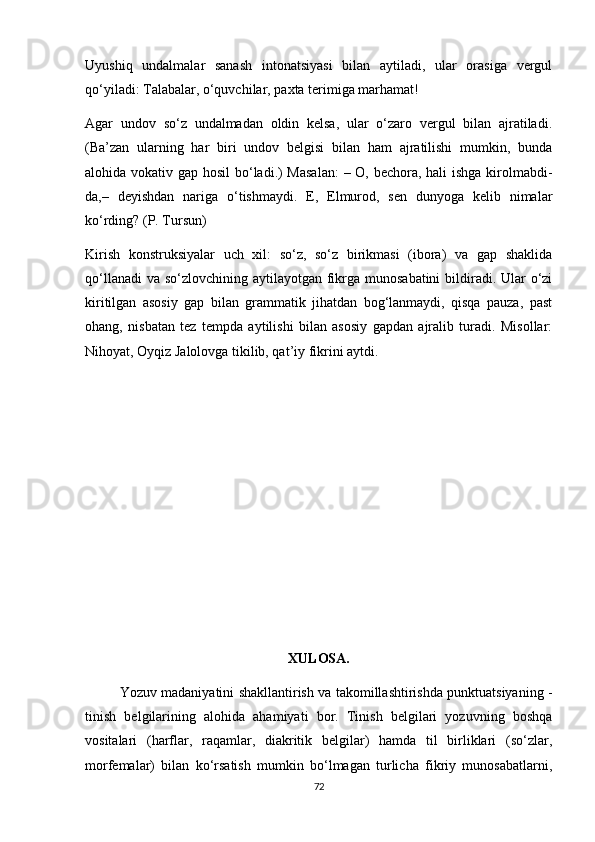 Uyushiq   undalmalar   sanash   intonatsiyasi   bilan   aytiladi,   ular   orasiga   vergul
qo‘yiladi: Talabalar, o‘quvchilar, paxta terimiga marhamat! 
Agar   undov   so‘z   undalmadan   oldin   kelsa,   ular   o‘zaro   vergul   bilan   ajratiladi.
(Ba’zan   ularning   har   biri   undov   belgisi   bilan   ham   ajratilishi   mumkin,   bunda
alohida vokativ gap hosil  bo‘ladi.) Masalan:  – O, bechora, hali  ishga kirolmabdi-
da,–   deyishdan   nariga   o‘tishmaydi.   E,   Elmurod,   sen   dunyoga   kelib   nimalar
ko‘rding? (P. Tursun) 
Kirish   konstruksiyalar   uch   xil:   so‘z,   so‘z   birikmasi   (ibora)   va   gap   shaklida
qo‘llanadi  va so‘zlovchining aytilayotgan fikrga munosabatini  bildiradi. Ular  o‘zi
kiritilgan   asosiy   gap   bilan   grammatik   jihatdan   bog‘lanmaydi,   qisqa   pauza,   past
ohang,   nisbatan   tez   tempda   aytilishi   bilan   asosiy   gapdan   ajralib   turadi.   Misollar:
Nihoyat, Oyqiz Jalolovga tikilib, qat’iy fikrini aytdi.
XULOSA.
                Yozuv madaniyatini shakllantirish va takomillashtirishda punktuatsiyaning -
tinish   belgilarining   alohida   ahamiyati   bor.   Tinish   belgilari   yozuvning   boshqa
vositalari   (harflar,   raqamlar,   diakritik   belgilar)   hamda   til   birliklari   (so‘zlar,
morfemalar)   bilan   ko‘rsatish   mumkin   bo‘lmagan   turlicha   fikriy   munosabatlarni,
72