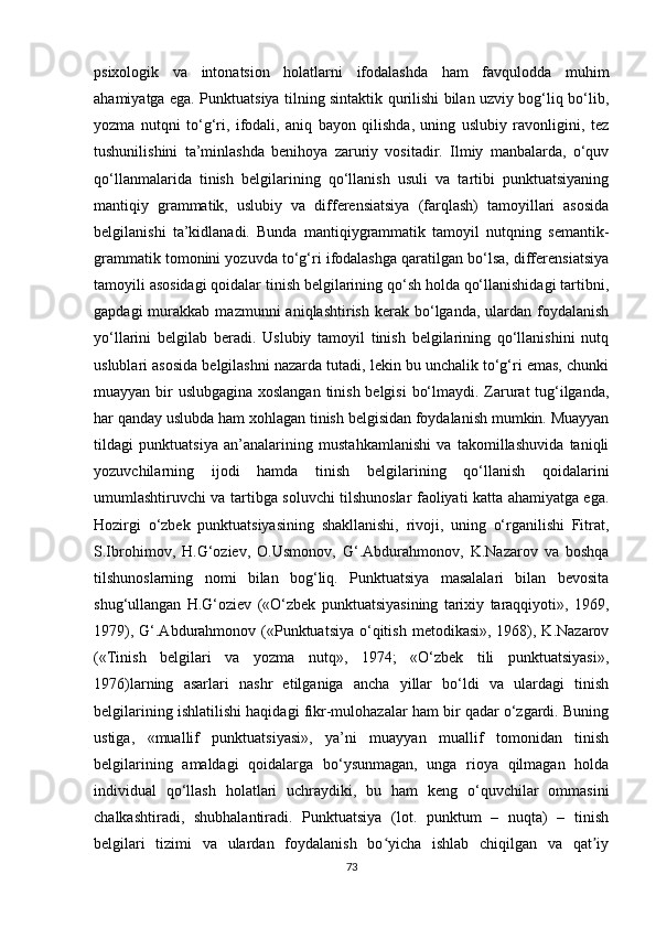 psixologik   va   intonatsion   holatlarni   ifodalashda   ham   favqulodda   muhim
ahamiyatga ega. Punktuatsiya tilning sintaktik qurilishi bilan uzviy bog‘liq bo‘lib,
yozma   nutqni   to‘g‘ri,   ifodali,   aniq   bayon   qilishda,   uning   uslubiy   ravonligini,   tez
tushunilishini   ta’minlashda   benihoya   zaruriy   vositadir.   Ilmiy   manbalarda,   o‘quv
qo‘llanmalarida   tinish   belgilarining   qo‘llanish   usuli   va   tartibi   punktuatsiyaning
mantiqiy   grammatik,   uslubiy   va   differensiatsiya   (farqlash)   tamoyillari   asosida
belgilanishi   ta’kidlanadi.   Bunda   mantiqiygrammatik   tamoyil   nutqning   semantik-
grammatik tomonini yozuvda to‘g‘ri ifodalashga qaratilgan bo‘lsa, differensiatsiya
tamoyili asosidagi qoidalar tinish belgilarining qo‘sh holda qo‘llanishidagi tartibni,
gapdagi  murakkab  mazmunni   aniqlashtirish  kerak  bo‘lganda,  ulardan  foydalanish
yo‘llarini   belgilab   beradi.   Uslubiy   tamoyil   tinish   belgilarining   qo‘llanishini   nutq
uslublari asosida belgilashni nazarda tutadi, lekin bu unchalik to‘g‘ri emas, chunki
muayyan bir uslubgagina xoslangan tinish belgisi  bo‘lmaydi. Zarurat  tug‘ilganda,
har qanday uslubda ham xohlagan tinish belgisidan foydalanish mumkin. Muayyan
tildagi   punktuatsiya   an’analarining   mustahkamlanishi   va   takomillashuvida   taniqli
yozuvchilarning   ijodi   hamda   tinish   belgilarining   qo‘llanish   qoidalarini
umumlashtiruvchi va tartibga soluvchi tilshunoslar faoliyati katta ahamiyatga ega.
Hozirgi   o‘zbek   punktuatsiyasining   shakllanishi,   rivoji,   uning   o‘rganilishi   Fitrat,
S.Ibrohimov,   H.G‘oziev,   O.Usmonov,   G‘.Abdurahmonov,   K.Nazarov   va   boshqa
tilshunoslarning   nomi   bilan   bog‘liq.   Punktuatsiya   masalalari   bilan   bevosita
shug‘ullangan   H.G‘oziev   («O‘zbek   punktuatsiyasining   tarixiy   taraqqiyoti»,   1969,
1979), G‘.Abdurahmonov («Punktuatsiya  o‘qitish  metodikasi», 1968), K.Nazarov
(«Tinish   belgilari   va   yozma   nutq»,   1974;   «O‘zbek   tili   punktuatsiyasi»,
1976)larning   asarlari   nashr   etilganiga   ancha   yillar   bo‘ldi   va   ulardagi   tinish
belgilarining ishlatilishi haqidagi fikr-mulohazalar ham bir qadar o‘zgardi. Buning
ustiga,   «muallif   punktuatsiyasi»,   ya’ni   muayyan   muallif   tomonidan   tinish
belgilarining   amaldagi   qoidalarga   bo‘ysunmagan,   unga   rioya   qilmagan   holda
individual   qo‘llash   holatlari   uchraydiki,   bu   ham   keng   o‘quvchilar   ommasini
chalkashtiradi,   shubhalantiradi.   Punktuatsiya   (lot.   punktum   –   nuqta)   –   tinish
belgilari   tizimi   va   ulardan   foydalanish   bo yicha   ishlab   chiqilgan   va   qat iyʻ ʼ
73 