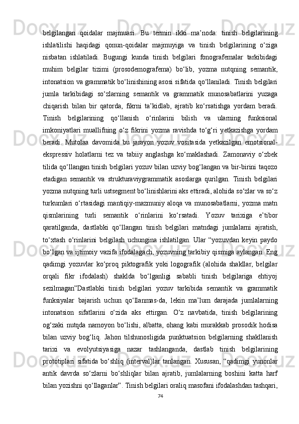 belgilangan   qoidalar   majmuasi.   Bu   termin   ikki   ma’noda:   tinish   belgilarining
ishlatilishi   haqidagi   qonun-qoidalar   majmuyiga   va   tinish   belgilarining   o‘ziga
nisbatan   ishlatiladi.   Bugungi   kunda   tinish   belgilari   fonografemalar   tarkibidagi
muhim   belgilar   tizimi   (prosodemografema)   bo‘lib,   yozma   nutqning   semantik,
intonatsion va grammatik bo‘linishining asosi sifatida qo‘llaniladi. Tinish belgilari
jumla   tarkibidagi   so‘zlarning   semantik   va   grammatik   munosabatlarini   yuzaga
chiqarish   bilan   bir   qatorda,   fikrni   ta’kidlab,   ajratib   ko‘rsatishga   yordam   beradi.
Tinish   belgilarining   qo‘llanish   o‘rinlarini   bilish   va   ularning   funksional
imkoniyatlari   muallifning   o‘z   fikrini   yozma   ravishda   to‘g‘ri   y е tkazishga   yordam
beradi.   Mutolaa   davomida   bu   jarayon   yozuv   vositasida   y е tkazilgan   emotsional-
ekspressiv   holatlarni   tez   va   tabiiy   anglashga   ko‘maklashadi.   Zamonaviy   o‘zbek
tilida qo‘llangan tinish belgilari yozuv bilan uzviy bog‘langan va bir-birini taqozo
etadigan   semantik   va   strukturaviygrammatik   asoslarga   qurilgan.   Tinish   belgilari
yozma nutqning turli ustsegment bo‘linishlarini aks ettiradi, alohida so‘zlar va so‘z
turkumlari   o‘rtasidagi   mantiqiy-mazmuniy   aloqa   va   munosabatlarni,   yozma   matn
qismlarining   turli   semantik   o‘rinlarini   ko‘rsatadi.   Yozuv   tarixiga   e’tibor
qaratilganda,   dastlabki   qo‘llangan   tinish   belgilari   matndagi   jumlalarni   ajratish,
to‘xtash   o‘rinlarini   belgilash   uchungina   ishlatilgan.   Ular   “yozuvdan   keyin   paydo
bo‘lgan va ijtimoiy vazifa ifodalagach, yozuvning tarkibiy qismiga aylangan. Eng
qadimgi   yozuvlar   ko‘proq   piktografik   yoki   logografik   (alohida   shakllar,   belgilar
orqali   fikr   ifodalash)   shaklda   bo‘lganligi   sababli   tinish   belgilariga   ehtiyoj
sezilmagan”Dastlabki   tinish   belgilari   yozuv   tarkibida   semantik   va   grammatik
funksiyalar   bajarish   uchun   qo‘llanmas-da,   lekin   ma’lum   darajada   jumlalarning
intonatsion   sifatlarini   o‘zida   aks   ettirgan.   O‘z   navbatida,   tinish   belgilarining
og‘zaki   nutqda   namoyon   bo‘lishi,   albatta,   ohang   kabi   murakkab   prosodik   hodisa
bilan   uzviy   bog‘liq.   Jahon   tilshunosligida   punktuatsion   belgilarning   shakllanish
tarixi   va   evolyutsiyasiga   nazar   tashlanganda,   dastlab   tinish   belgilarining
prototiplari   sifatida   bo‘shliq   (interval)lar   tanlangan.   Xususan,   “qadimgi   yunonlar
antik   davrda   so‘zlarni   bo‘shliqlar   bilan   ajratib,   jumlalarning   boshini   katta   harf
bilan yozishni qo‘llaganlar”. Tinish belgilari oraliq masofani ifodalashdan tashqari,
74 