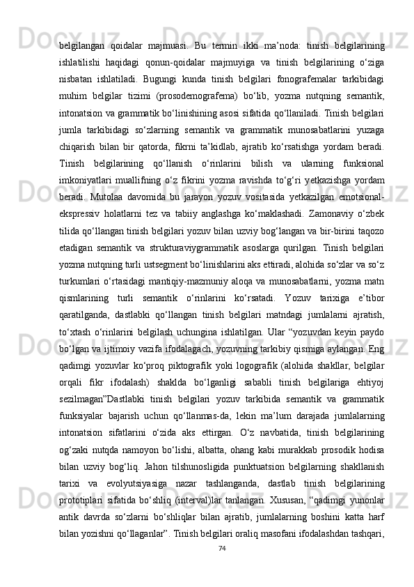 belgilangan   qoidalar   majmuasi.   Bu   termin   ikki   ma’noda:   tinish   belgilarining
ishlatilishi   haqidagi   qonun-qoidalar   majmuyiga   va   tinish   belgilarining   o‘ziga
nisbatan   ishlatiladi.   Bugungi   kunda   tinish   belgilari   fonografemalar   tarkibidagi
muhim   belgilar   tizimi   (prosodemografema)   bo‘lib,   yozma   nutqning   semantik,
intonatsion va grammatik bo‘linishining asosi sifatida qo‘llaniladi. Tinish belgilari
jumla   tarkibidagi   so‘zlarning   semantik   va   grammatik   munosabatlarini   yuzaga
chiqarish   bilan   bir   qatorda,   fikrni   ta’kidlab,   ajratib   ko‘rsatishga   yordam   beradi.
Tinish   belgilarining   qo‘llanish   o‘rinlarini   bilish   va   ularning   funksional
imkoniyatlari   muallifning   o‘z   fikrini   yozma   ravishda   to‘g‘ri   y е tkazishga   yordam
beradi.   Mutolaa   davomida   bu   jarayon   yozuv   vositasida   y е tkazilgan   emotsional-
ekspressiv   holatlarni   tez   va   tabiiy   anglashga   ko‘maklashadi.   Zamonaviy   o‘zbek
tilida qo‘llangan tinish belgilari yozuv bilan uzviy bog‘langan va bir-birini taqozo
etadigan   semantik   va   strukturaviygrammatik   asoslarga   qurilgan.   Tinish   belgilari
yozma nutqning turli ustsegment bo‘linishlarini aks ettiradi, alohida so‘zlar va so‘z
turkumlari   o‘rtasidagi   mantiqiy-mazmuniy   aloqa   va   munosabatlarni,   yozma   matn
qismlarining   turli   semantik   o‘rinlarini   ko‘rsatadi.   Yozuv   tarixiga   e’tibor
qaratilganda,   dastlabki   qo‘llangan   tinish   belgilari   matndagi   jumlalarni   ajratish,
to‘xtash   o‘rinlarini   belgilash   uchungina   ishlatilgan.   Ular   “yozuvdan   keyin   paydo
bo‘lgan va ijtimoiy vazifa ifodalagach, yozuvning tarkibiy qismiga aylangan. Eng
qadimgi   yozuvlar   ko‘proq   piktografik   yoki   logografik   (alohida   shakllar,   belgilar
orqali   fikr   ifodalash)   shaklda   bo‘lganligi   sababli   tinish   belgilariga   ehtiyoj
sezilmagan”Dastlabki   tinish   belgilari   yozuv   tarkibida   semantik   va   grammatik
funksiyalar   bajarish   uchun   qo‘llanmas-da,   lekin   ma’lum   darajada   jumlalarning
intonatsion   sifatlarini   o‘zida   aks   ettirgan.   O‘z   navbatida,   tinish   belgilarining
og‘zaki   nutqda   namoyon   bo‘lishi,   albatta,   ohang   kabi   murakkab   prosodik   hodisa
bilan   uzviy   bog‘liq.   Jahon   tilshunosligida   punktuatsion   belgilarning   shakllanish
tarixi   va   evolyutsiyasiga   nazar   tashlanganda,   dastlab   tinish   belgilarining
prototiplari   sifatida   bo‘shliq   (interval)lar   tanlangan.   Xususan,   “qadimgi   yunonlar
antik   davrda   so‘zlarni   bo‘shliqlar   bilan   ajratib,   jumlalarning   boshini   katta   harf
bilan yozishni qo‘llaganlar”. Tinish belgilari oraliq masofani ifodalashdan tashqari,
74