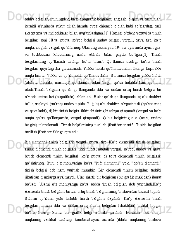 oddiy belgilar, shuningdek, ba'zi tipografik belgilarni anglash, o‘qish va tushunish,
kerakli   o‘rinlarda   sukut   qilish   hamda   ovoz   chiqarib   o‘qish   kabi   so‘zlardagi   turli
aksentema va melodikalar bilan uyg‘unlashgan.[1] Hozirgi o zbek yozuvida tinishʻ
belgilari   soni   10   ta:   nuqta,   so roq   belgisi   undov   belgisi,   vergul,   qavs,   tire,   ko p	
ʻ ʻ
nuqta, nuqtali vergul, qo shtirnoq. Ularning aksariyati 19- asr 2yarmida ayrim gaz.	
ʻ
va   toshbosma   kitoblarning   nashr   etilishi   bilan   paydo   bo lgan.[2]   Tinish	
ʻ
belgilarining   qo‘llanish   usuliga   ko‘ra   tasnifi   Qo‘llanish   usuliga   ko‘ra   tinish
belgilari  quyidagicha guruhlanadi:  Yakka holda qo‘llanuvchilar. Bunga faqat  ikki
nuqta kiradi. Yakka va qo‘sh holda qo‘llanuvchilar. Bu tinish belgilari yakka holda
(alohida-alohida,   mustaqil)   qo‘llanishi   bilan   birga,   qo‘sh   holatda   ham   qo‘llana
oladi.Tinish   belgilari   qo‘sh   qo‘llanganda   ikki   va   undan   ortiq   tinish   belgisi   bir
o‘rinda ketma-ket (birgalikda) ishlatiladi. Bular qo‘sh qo‘llanganda: a) o‘z shaklini
to‘liq saqlaydi (so‘roq+undov tipida: ?! ); b) o‘z shaklini o‘zgartiradi (qo‘shtirnoq
va qavs kabi); d) bir tinish belgisi ikkinchisining hisobiga qisqaradi (vergul va ko‘p
nuqta   qo‘sh   qo‘llanganda,   vergul   qisqaradi);   g)   bir   belgining   o‘zi   (mas.,   undov
belgisi) takrorlanadi. Tinish belgilarining tuzilish jihatidan tasnifi. Tinish belgilari
tuzilish jihatidan ikkiga ajraladi:
Bir   elementli   tinish   belgilari:   vergul,   nuqta,   tire.   Ko‘p   elementli   tinish   belgilari:
a)ikki elementli tinish belgilari: ikki nuqta, nuqtali vergul, so‘roq, undov va qavs;
b)uch   elementli   tinish   belgilari:   ko‘p   nuqta;   d)   to‘rt   elementli   tinish   belgilari:
qo‘shtirnoq.   Buni   o‘z   mohiyatiga   ko‘ra   “juft   elementli”   yoki   “qo‘sh   elementli”
tinish   belgisi   deb   ham   yuritish   mumkin.   Bir   elementli   tinish   belgilari   tarkibi
jihatidan qismlarga ajralmaydi. Ular shartli bir belgidan (bir grafik shakldan) iborat
bo‘ladi.   Ularni   o‘z   mohiyatiga   ko‘ra   sodda   tinish   belgilari   deb   yuritiladi.Ko‘p
elementli tinish belgilari birdan ortiq tinish belgilarining birikuvidan tashkil topadi.
Bularni   qo‘shma   yoki   tarkibli   tinish   belgilari   deyiladi.   Ko‘p   elementli   tinish
belgilari   tarixan   ikki   va   undan   ortiq   shartli   belgidan   (shakldan)   tashkil   topgan
bo‘lib,   hozirgi   kunda   bir   grafik   belgi   sifatida   qaraladi.   Masalan:   ikki   nuqta
nuqtaning   vertikal   usuldagi   kombinatsiyasi   asosida   (ikkita   nuqtaning   birikuvi
75 