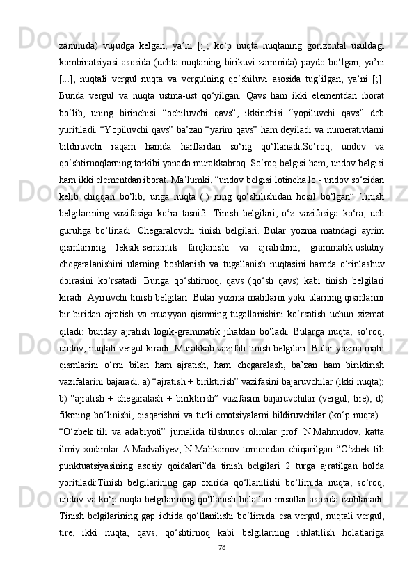 zaminida)   vujudga   kelgan,   ya’ni   [:];   ko‘p   nuqta   nuqtaning   gorizontal   usuldagi
kombinatsiyasi   asosida   (uchta   nuqtaning   birikuvi   zaminida)   paydo   bo‘lgan,   ya’ni
[...];   nuqtali   vergul   nuqta   va   vergulning   qo‘shiluvi   asosida   tug‘ilgan,   ya’ni   [;].
Bunda   vergul   va   nuqta   ustma-ust   qo‘yilgan.   Qavs   ham   ikki   elementdan   iborat
bo‘lib,   uning   birinchisi   “ochiluvchi   qavs”,   ikkinchisi   “yopiluvchi   qavs”   deb
yuritiladi. “Yopiluvchi qavs” ba’zan “yarim qavs” ham deyiladi va numerativlarni
bildiruvchi   raqam   hamda   harflardan   so‘ng   qo‘llanadi.So‘roq,   undov   va
qo‘shtirnoqlarning tarkibi yanada murakkabroq. So‘roq belgisi ham, undov belgisi
ham ikki elementdan iborat. Ma’lumki, “undov belgisi lotincha lo - undov so‘zidan
kelib   chiqqan   bo‘lib,   unga   nuqta   (.)   ning   qo‘shilishidan   hosil   bo‘lgan”   Tinish
belgilarining   vazifasiga   ko‘ra   tasnifi.   Tinish   belgilari,   o‘z   vazifasiga   ko‘ra,   uch
guruhga   bo‘linadi:   Chegaralovchi   tinish   belgilari.   Bular   yozma   matndagi   ayrim
qismlarning   leksik-semantik   farqlanishi   va   ajralishini,   grammatik-uslubiy
chegaralanishini   ularning   boshlanish   va   tugallanish   nuqtasini   hamda   o‘rinlashuv
doirasini   ko‘rsatadi.   Bunga   qo‘shtirnoq,   qavs   (qo‘sh   qavs)   kabi   tinish   belgilari
kiradi. Ayiruvchi  tinish belgilari. Bular yozma matnlarni yoki ularning qismlarini
bir-biridan   ajratish   va   muayyan   qismning   tugallanishini   ko‘rsatish   uchun   xizmat
qiladi:   bunday   ajratish   logik-grammatik   jihatdan   bo‘ladi.   Bularga   nuqta,   so‘roq,
undov, nuqtali vergul kiradi. Murakkab vazifali tinish belgilari. Bular yozma matn
qismlarini   o‘rni   bilan   ham   ajratish,   ham   chegaralash,   ba’zan   ham   biriktirish
vazifalarini bajaradi. a) “ajratish + biriktirish” vazifasini bajaruvchilar (ikki nuqta);
b)   “ajratish   +   chegaralash   +   biriktirish”   vazifasini   bajaruvchilar   (vergul,   tire);   d)
fikrning  bo‘linishi,   qisqarishni   va  turli   emotsiyalarni   bildiruvchilar   (ko‘p   nuqta)   .
“O‘zbek   tili   va   adabiyoti”   jumalida   tilshunos   olimlar   prof.   N.Mahmudov,   katta
ilmiy   xodimlar   A.Madvaliyev,   N.Mahkamov   tomonidan   chiqarilgan   “O‘zbek   tili
punktuatsiyasining   asosiy   qoidalari”da   tinish   belgilari   2   turga   ajratilgan   holda
yoritiladi:Tinish   belgilarining   gap   oxirida   qo‘llanilishi   bo‘limida   nuqta,   so‘roq,
undov va ko‘p nuqta belgilarining qo‘llanish holatlari misollar asosida izohlanadi.
Tinish   belgilarining   gap   ichida   qo‘llanilishi   bo‘limida   esa   vergul,   nuqtali   vergul,
tire,   ikki   nuqta,   qavs,   qo‘shtirnoq   kabi   belgilarning   ishlatilish   holatlariga
76 