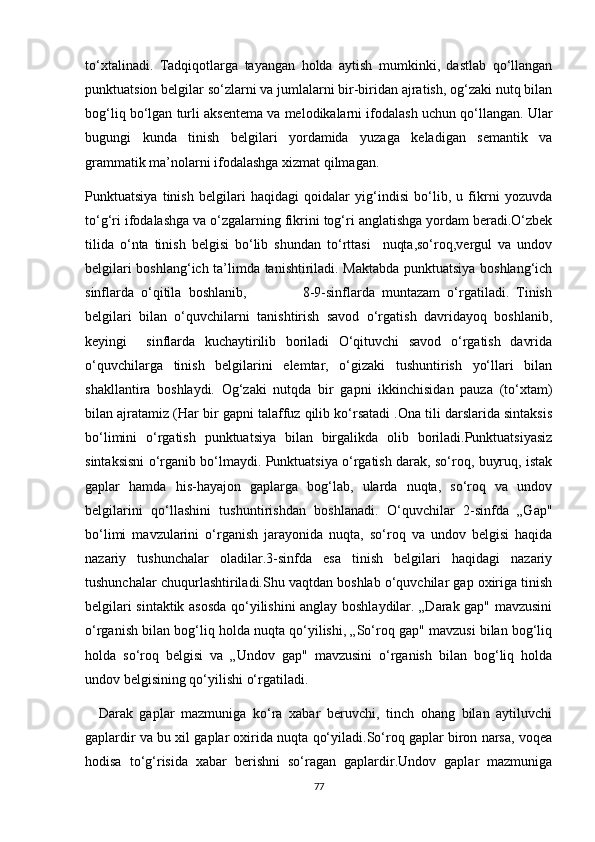 to‘xtalinadi.   Tadqiqotlarga   tayangan   holda   aytish   mumkinki,   dastlab   qo‘llangan
punktuatsion belgilar so‘zlarni va jumlalarni bir-biridan ajratish, og‘zaki nutq bilan
bog‘liq bo‘lgan turli aksentema va melodikalarni ifodalash uchun qo‘llangan. Ular
bugungi   kunda   tinish   belgilari   yordamida   yuzaga   keladigan   semantik   va
grammatik ma’nolarni ifodalashga xizmat qilmagan.
Punktuatsiya   tinish   belgilari   haqidagi   qoidalar   yig‘indisi   bo‘lib,   u   fikrni   yozuvda
to‘g‘ri ifodalashga va o‘zgalarning fikrini tog‘ri anglatishga yordam beradi.O‘zbek
tilida   o‘nta   tinish   belgisi   bo‘lib   shundan   to‘rttasi     nuqta,so‘roq,vergul   va   undov
belgilari boshlang‘ich ta’limda tanishtiriladi. Maktabda punktuatsiya boshlang‘ich
sinflarda   o‘qitila   boshlanib,                 8-9-sinflarda   muntazam   o‘rgatiladi.   Tinish
belgilari   bilan   o‘quvchilarni   tanishtirish   savod   o‘rgatish   davridayoq   boshlanib,
keyingi     sinflarda   kuchaytirilib   boriladi   O‘qituvchi   savod   o‘rgatish   davrida
o‘quvchilarga   tinish   belgilarini   elemtar,   o‘gizaki   tushuntirish   yo‘llari   bilan
shakllantira   boshlaydi.   Og‘zaki   nutqda   bir   gapni   ikkinchisidan   pauza   (to‘xtam)
bilan ajratamiz (Har bir gapni talaffuz qilib ko‘rsatadi .Ona tili darslarida sintaksis
bo‘limini   o‘rgatish   punktuatsiya   bilan   birgalikda   olib   boriladi.Punktuatsiyasiz
sintaksisni o‘rganib bo‘lmaydi. Punktuatsiya o‘rgatish darak, so‘roq, buyruq, istak
gaplar   hamda   his-hayajon   gaplarga   bog‘lab,   ularda   nuqta,   so‘roq   va   undov
belgilarini   qo‘llashini   tushuntirishdan   boshlanadi.   O‘quvchilar   2-sinfda   „Gap"
bo‘limi   mavzularini   o‘rganish   jarayonida   nuqta,   so‘roq   va   undov   belgisi   haqida
nazariy   tushunchalar   oladilar.3-sinfda   esa   tinish   belgilari   haqidagi   nazariy
tushunchalar chuqurlashtiriladi.Shu vaqtdan boshlab o‘quvchilar gap oxiriga tinish
belgilari sintaktik asosda qo‘yilishini anglay boshlaydilar. „Darak gap" mavzusini
o‘rganish bilan bog‘liq holda nuqta qo‘yilishi, „So‘roq gap" mavzusi bilan bog‘liq
holda   so‘roq   belgisi   va   „Undov   gap"   mavzusini   o‘rganish   bilan   bog‘liq   holda
undov belgisining qo‘yilishi o‘rgatiladi.
    Darak   gaplar   mazmuniga   ko‘ra   xabar   beruvchi,   tinch   ohang   bilan   aytiluvchi
gaplardir va bu xil gaplar oxirida nuqta qo‘yiladi.So‘roq gaplar biron narsa, voqea
hodisa   to‘g‘risida   xabar   berishni   so‘ragan   gaplardir.Undov   gaplar   mazmuniga
77