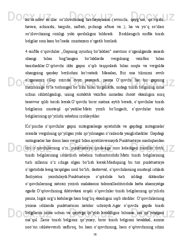 ko‘ra:ndov   so‘zlar   so‘zlovchining   his-hayajonini   (sevinchi,   qayg‘usi,   qo‘rqishi,
havasi,   achinishi,   taajjubi,   nafrati,   pichingi   afsusi   va...),   ha   va   yo‘q   so‘zlari
so‘zlovchining   roziligi   yoki   qarshiligini   bildiradi.     Boshlangich   sinfda   tinish
belgilar soni kam bo‘lsada  muntazam o‘rgatib boriladi.
4-sinfda   o‘quvchilar   „Gapning   uyushiq   bo‘laklari"   mavzusi   o‘rganilganda   sanash
ohangi   bilan   bog‘langan   bo‘laklarda   vergulning   vazifasi   bilan
tanishadilar.O‘qituvchi   ikki   gapni   o‘qib   taqqoslash   bilan   nuqta   va   vergulda
ohangning   qanday   berilishini   ko‘rsatadi.   Masalan,   Biz   ona   tilimizni   sevib
о’rganamiz   (Gap   oxirida   ovoz   pasayadi,   pauza   O‘quvchi   har   bir   gapning
mazmuniga to‘la tushungan bo‘lishi bilan birgalikda, undagi tinish belgining nima
uchun   ishlatilganligi,   uning   sintaktik   vazifasi   nimadan   iborat   ekanligini   aniq
tasavvur   qilib   turish   kerak.O‘quvchi   biror   matnni   aytib   beradi,   o‘quvchilar   tinish
belgilarini   mustaqil   qo‘yadilar.Matn   yozib   bo‘lingach,   o‘quvchilar   tinish
belgilarining qo‘yilishi sababini izohlaydilar.
Ko‘pincha   o‘quvchilar   gapni   sintagmalarga   ajratishda   va   gapdagi   sintagmalar
orasida vergulning qo‘yilgan yoki qo‘yilmagan o‘rinlarida yanglishadilar. Gapdagi
sintagmalar har doim ham vergul bilan ajratilavermaydi.Punktuatsiya mashqlaridan
biri   o‘quvchilarning   o‘zi,   punktuatsiya   qoidasiga   mos   keladigan   misollar   totib,
tinish   belgilarining   ishlatilish   sababini   tushuntirishdir.Matn   tinish   belgilarining
turli   xillarini   o‘z   ichiga   olgan   bo‘lish   kerak.Mashqning   bu   turi   punktuatsiya
o‘rgatishda keng tarqalgan usul bo‘lib, dastavval, o‘quvchilarning mustaqil ishlash
faoliyatini   yaxshilaydi.Punktuatsiya   o‘qitishda   turli   xildagi   diktantlar
o‘quvchilarning   xatosiz   yozish   malakasini   takomillashtirishda   katta   ahamiyatga
egadir.O‘qituvchining   diktovkasi   orqali   o‘quvchilar   tinish   belgilarning   qo‘yilishi
pauza, logik urg‘u kabilarga ham bog‘liq ekanligini uqib oladilar. O‘quvchilarning
yozma   ishlarida   punktuatsion   xatolar   uchraydi.Agar   o‘quvchi   gapda   tinish
belgilarini   nima   uchun   va   qayerga   qo‘yish   kerakligini   bilmasa,   uni   qo‘ymagani
ma’qul.   Zarur   tinish   belgisini   qo‘ymay,   biror   tinish   belgisini   tavakkal,   ammo
noo‘rin   ishlataverish   xafliroq,   bu   ham   o‘quvchining,   ham   o‘qituvchining   ishini
78
