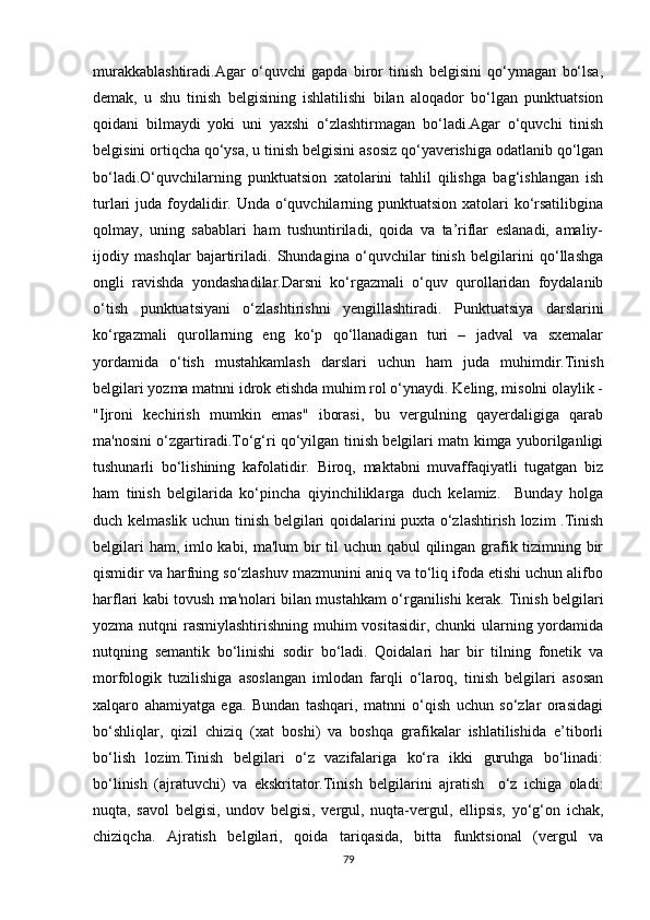 murakkablashtiradi.Agar   o‘quvchi   gapda   biror   tinish   belgisini   qo‘ymagan   bo‘lsa,
demak,   u   shu   tinish   belgisining   ishlatilishi   bilan   aloqador   bo‘lgan   punktuatsion
qoidani   bilmaydi   yoki   uni   yaxshi   o‘zlashtirmagan   bo‘ladi.Agar   o‘quvchi   tinish
belgisini ortiqcha qo‘ysa, u tinish belgisini asosiz qo‘yaverishiga odatlanib qo‘lgan
bo‘ladi.O‘quvchilarning   punktuatsion   xatolarini   tahlil   qilishga   bag‘ishlangan   ish
turlari juda foydalidir. Unda o‘quvchilarning punktuatsion xatolari ko‘rsatilibgina
qolmay,   uning   sabablari   ham   tushuntiriladi,   qoida   va   ta’riflar   eslanadi,   amaliy-
ijodiy   mashqlar   bajartiriladi.   Shundagina   o‘quvchilar   tinish   belgilarini   qo‘llashga
ongli   ravishda   yondashadilar.Darsni   ko‘rgazmali   o‘quv   qurollaridan   foydalanib
o‘tish   punktuatsiyani   o‘zlashtirishni   yengillashtiradi.   Punktuatsiya   darslarini
ko‘rgazmali   qurollarning   eng   ko‘p   qo‘llanadigan   turi   –   jadval   va   sxemalar
yordamida   o‘tish   mustahkamlash   darslari   uchun   ham   juda   muhimdir.Tinish
belgilari yozma matnni idrok etishda muhim rol o‘ynaydi. Keling, misolni olaylik -
"Ijroni   kechirish   mumkin   emas"   iborasi,   bu   vergulning   qayerdaligiga   qarab
ma'nosini o‘zgartiradi.To‘g‘ri qo‘yilgan tinish belgilari matn kimga yuborilganligi
tushunarli   bo‘lishining   kafolatidir.   Biroq,   maktabni   muvaffaqiyatli   tugatgan   biz
ham   tinish   belgilarida   ko‘pincha   qiyinchiliklarga   duch   kelamiz.     Bunday   holga
duch kelmaslik uchun tinish belgilari qoidalarini puxta o‘zlashtirish lozim .Tinish
belgilari  ham, imlo kabi, ma'lum  bir til uchun qabul qilingan grafik tizimning bir
qismidir va harfning so‘zlashuv mazmunini aniq va to‘liq ifoda etishi uchun alifbo
harflari kabi tovush ma'nolari bilan mustahkam o‘rganilishi kerak. Tinish belgilari
yozma nutqni  rasmiylashtirishning muhim vositasidir, chunki  ularning yordamida
nutqning   semantik   bo‘linishi   sodir   bo‘ladi.   Qoidalari   har   bir   tilning   fonetik   va
morfologik   tuzilishiga   asoslangan   imlodan   farqli   o‘laroq,   tinish   belgilari   asosan
xalqaro   ahamiyatga   ega.   Bundan   tashqari,   matnni   o‘qish   uchun   so‘zlar   orasidagi
bo‘shliqlar,   qizil   chiziq   (xat   boshi)   va   boshqa   grafikalar   ishlatilishida   e’tiborli
bo‘lish   lozim.Tinish   belgilari   o‘z   vazifalariga   ko‘ra   ikki   guruhga   bo‘linadi:
bo‘linish   (ajratuvchi)   va   ekskritator.Tinish   belgilarini   ajratish     o‘z   ichiga   oladi:
nuqta,   savol   belgisi,   undov   belgisi,   vergul,   nuqta-vergul,   ellipsis,   yo‘g‘on   ichak,
chiziqcha.   Ajratish   belgilari,   qoida   tariqasida,   bitta   funktsional   (vergul   va
79