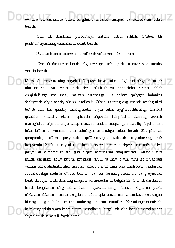 —   Ona   tili   darslarida   tinish   belgilarini   ishlatish   maqsad   va   vazifalarini   ochib
berish. 
  —   Ona   tili   darslarini   punktatsiya   xatolar   ustida   ishlah.   O‘zbek   tili
punktuatsiyasining vazifalarini ochib berish.
     —     Punktuatsion xatolarni bartaraf etish yo‘llarini ochib berish.
        —   Ona   tili   darslarida   tinish   belgilarini   qo‘llash     qoidalari   nazariy   va   amaliy
yoritib berish.
Kurs   ishi   mavzusining   obyekti .   O‘quvchilarga   tinish   belgilarini   o‘rgatish   orqali
ular   nutqini     va     imlo   qoidalarini     o‘stirish   va   topshiriqlar   tizimni   ishlab
chiqish.Bizga   ma`lumki,   maktab   ostonasiga   ilk   qadam   qo‘ygan   bolaning
faoliyatida o‘yin asosiy o‘rinni egallaydi. O‘yin ularning eng sevimli mashg‘uloti
bo‘lib   ular   har   qanday   mashg‘ulotni   o‘yin   bilan   uyg‘unlashtirishga   harakat
qiladilar.   Shunday   ekan,   o‘qituvchi   o‘quvchi   foliyatidan   ularning   sevimli
mashg‘uloti   o‘yinni   siqib   chiqarmasdan,   undan   maqsadga   muvofiq   foydalanish
bilan   ta`lim   jarayonining   samaradorligini   oshirishga   imkon   beradi.   Shu   jihatdan
qaraganda,   ta`lim   jariyonida   qo‘llanadigan   didaktik   o‘yinlarning   roli
beqiyosdir.Didaktik   o‘yinlar   ta`lim   jariyoni   samaradorligini   oshiradi   ta`lim
jariyonida   o‘quvchilar   faolligini   o‘qish   motivlarini   rivojlantiradi.   Mazkur   kurs
ishida   darslarni   aqliy   hujim,   mustaqil   tahlil,   ta`lmiy   o‘yin,   turli   ko‘rinishdagi
yozma   ishlar,diktant,insho,   nazorat   ishlari   o‘z   bilimini   tekshirish   kabi   usullardan
foydalanishga   alohida   e`tibor   berildi.   Har   bir   darsning   mazmuni   va   g‘oyasidan
kelib chiqqan holda darsning maqsadi va metodlarini belgiladik. Ona tili darslarida
tinish   belgilarini   o‘rganishda   ham   o‘quvchilarning     tinish   belgilarini   puxta
o‘zlashtirishlarini,     tinish   belgilarini   tahlil   qila   olishlarini   ta`minlash   kerakligini
hisobga   olgan   holda   metod   tanlashga   e`tibor   qaratildi.   Kuzatish,tushuntirish,
induktiv,deduktiv,analiz va sintez metodlarini  birgalikda olib borish metodlaridan
foydalanish samarali foyda beradi. 
8 