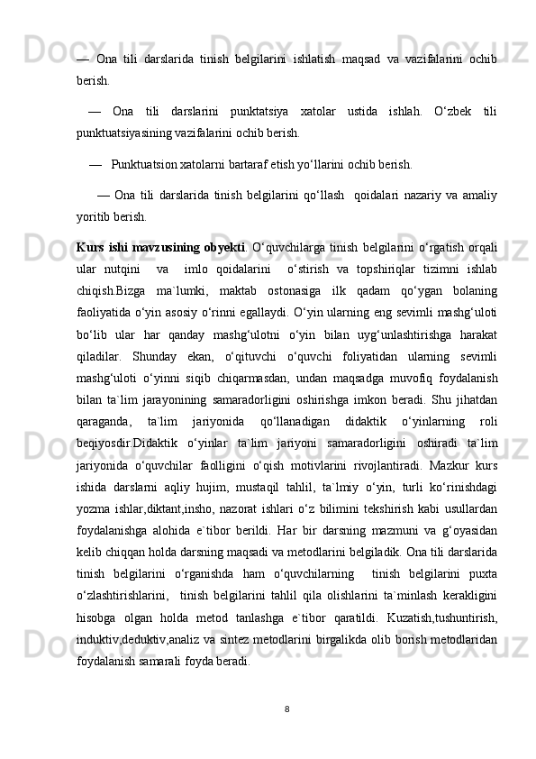 —   Ona   tili   darslarida   tinish   belgilarini   ishlatish   maqsad   va   vazifalarini   ochib
berish. 
  —   Ona   tili   darslarini   punktatsiya   xatolar   ustida   ishlah.   O‘zbek   tili
punktuatsiyasining vazifalarini ochib berish.
     —     Punktuatsion xatolarni bartaraf etish yo‘llarini ochib berish.
        —   Ona   tili   darslarida   tinish   belgilarini   qo‘llash     qoidalari   nazariy   va   amaliy
yoritib berish.
Kurs   ishi   mavzusining   obyekti .   O‘quvchilarga   tinish   belgilarini   o‘rgatish   orqali
ular   nutqini     va     imlo   qoidalarini     o‘stirish   va   topshiriqlar   tizimni   ishlab
chiqish.Bizga   ma`lumki,   maktab   ostonasiga   ilk   qadam   qo‘ygan   bolaning
faoliyatida o‘yin asosiy o‘rinni egallaydi. O‘yin ularning eng sevimli mashg‘uloti
bo‘lib   ular   har   qanday   mashg‘ulotni   o‘yin   bilan   uyg‘unlashtirishga   harakat
qiladilar.   Shunday   ekan,   o‘qituvchi   o‘quvchi   foliyatidan   ularning   sevimli
mashg‘uloti   o‘yinni   siqib   chiqarmasdan,   undan   maqsadga   muvofiq   foydalanish
bilan   ta`lim   jarayonining   samaradorligini   oshirishga   imkon   beradi.   Shu   jihatdan
qaraganda,   ta`lim   jariyonida   qo‘llanadigan   didaktik   o‘yinlarning   roli
beqiyosdir.Didaktik   o‘yinlar   ta`lim   jariyoni   samaradorligini   oshiradi   ta`lim
jariyonida   o‘quvchilar   faolligini   o‘qish   motivlarini   rivojlantiradi.   Mazkur   kurs
ishida   darslarni   aqliy   hujim,   mustaqil   tahlil,   ta`lmiy   o‘yin,   turli   ko‘rinishdagi
yozma   ishlar,diktant,insho,   nazorat   ishlari   o‘z   bilimini   tekshirish   kabi   usullardan
foydalanishga   alohida   e`tibor   berildi.   Har   bir   darsning   mazmuni   va   g‘oyasidan
kelib chiqqan holda darsning maqsadi va metodlarini belgiladik. Ona tili darslarida
tinish   belgilarini   o‘rganishda   ham   o‘quvchilarning     tinish   belgilarini   puxta
o‘zlashtirishlarini,     tinish   belgilarini   tahlil   qila   olishlarini   ta`minlash   kerakligini
hisobga   olgan   holda   metod   tanlashga   e`tibor   qaratildi.   Kuzatish,tushuntirish,
induktiv,deduktiv,analiz va sintez metodlarini  birgalikda olib borish metodlaridan
foydalanish samarali foyda beradi. 
8