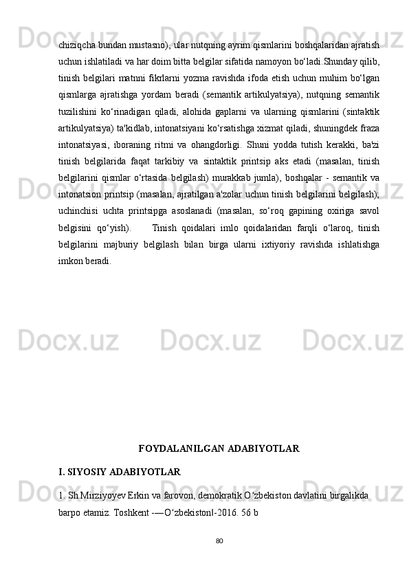 chiziqcha bundan mustasno), ular nutqning ayrim qismlarini boshqalaridan ajratish
uchun ishlatiladi va har doim bitta belgilar sifatida namoyon bo‘ladi.Shunday qilib,
tinish belgilari  matnni fikrlarni yozma ravishda ifoda etish uchun muhim  bo‘lgan
qismlarga   ajratishga   yordam   beradi   (semantik   artikulyatsiya),   nutqning   semantik
tuzilishini   ko‘rinadigan   qiladi,   alohida   gaplarni   va   ularning   qismlarini   (sintaktik
artikulyatsiya) ta'kidlab, intonatsiyani ko‘rsatishga xizmat qiladi, shuningdek fraza
intonatsiyasi,   iboraning   ritmi   va   ohangdorligi.   Shuni   yodda   tutish   kerakki,   ba'zi
tinish   belgilarida   faqat   tarkibiy   va   sintaktik   printsip   aks   etadi   (masalan,   tinish
belgilarini  qismlar  o‘rtasida  belgilash)  murakkab  jumla),  boshqalar   -   semantik  va
intonatsion printsip (masalan, ajratilgan a'zolar uchun tinish belgilarini belgilash);
uchinchisi   uchta   printsipga   asoslanadi   (masalan,   so‘roq   gapining   oxiriga   savol
belgisini   qo‘yish).         Tinish   qoidalari   imlo   qoidalaridan   farqli   o‘laroq,   tinish
belgilarini   majburiy   belgilash   bilan   birga   ularni   ixtiyoriy   ravishda   ishlatishga
imkon beradi.
FOYDALANILGAN ADABIYOTLAR
I. SIYOSIY ADABIYOTLAR
1. Sh.Mirziyoyev Erkin va farovon, demokratik O zbekiston davlatini birgalikda ʻ
barpo etamiz. Toshkent -―O zbekiston -2016. 56 b	
ʻ ‖
80 