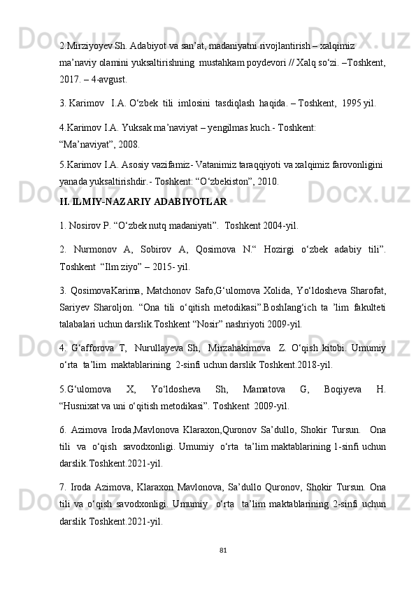 2.Mirziyoyev Sh. Adabiyot va san’at, madaniyatni rivojlantirish – xalqimiz 
ma’naviy olamini yuksaltirishning  mustahkam poydevori // Xalq so‘zi. –Toshkent,
2017. – 4-avgust.
3. Karimov      I.A. O‘zbek    tili    imlosini    tasdiqlash    haqida. – Toshkent,    1995 yil.
4.Karimov I.A. Yuksak ma’naviyat – yengilmas kuch.- Toshkent: 
“Ma’naviyat”,   2008.
5.Karimov I.A. Asosiy vazifamiz- Vatanimiz taraqqiyoti va xalqimiz farovonligini 
yanada yuksaltirishdir.- Toshkent: “O‘zbekiston”,   2010.
II. ILMIY-NAZARIY ADABIYOTLAR
1. Nosirov P. “O‘zbek nutq madaniyati”.  Toshkent 2004-yil.
2.   Nurmonov   A,   Sobirov   A,   Qosimova   N.“   Hozirgi   o‘zbek   adabiy   tili”.
Toshkent  “Ilm ziyo” – 2015- yil.
3.   QosimovaKarima,   Matchonov   Safo,G‘ulomova   Xolida,   Yo‘ldosheva   Sharofat,
Sariyev   Sharoljon.   “Ona   tili   o‘qitish   metodikasi”.BoshIang‘ich   ta   ’lim   fakulteti
talabalari uchun darslik.Toshkent “Nosir” nashriyoti 2009-yil.
4.   G‘afforova   T,     Nurullayeva   Sh,     Mirzahakimova     Z.   O‘qish   kitobi.   Umumiy
o‘rta  ta’lim  maktablarining  2-sinfi uchun darslik Toshkent.2018-yil.
5.G‘ulomova   X,   Yo‘ldosheva   Sh,   Mamatova   G,   Boqiyeva   H.
“Husnixat va uni o‘qitish metodikasi”. Toshkent  2009-yil.  
6.   Azimova   Iroda,Mavlonova   Klaraxon,Quronov   Sa’dullo,   Shokir   Tursun.     Ona
tili   va   o‘qish   savodxonligi. Umumiy   o‘rta   ta’lim maktablarining 1-sinfi uchun
darslik.Toshkent.2021-yil.
7.   Iroda   Azimova,   Klaraxon   Mavlonova,   Sa’dullo   Quronov,   Shokir   Tursun.   Ona
tili   va   o‘qish   savodxonligi.   Umumiy     o‘rta     ta’lim   maktablarining   2-sinfi   uchun
darslik Toshkent.2021-yil. 
81
