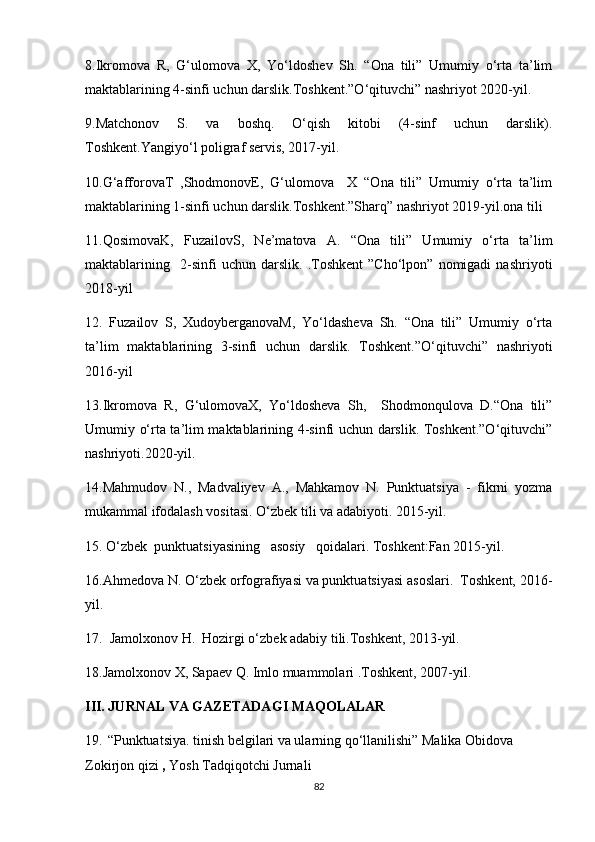 8.Ikromova   R,   G‘ulomova   X,   Yo‘ldoshev   Sh.   “Ona   tili”   Umumiy   o‘rta   ta’lim
maktablarining 4-sinfi uchun darslik.Toshkent.”O‘qituvchi” nashriyot 2020-yil.
9.Matchonov   S.   va   boshq.   O‘qish   kitobi   (4-sinf   uchun   darslik).
Toshkent.Yangiyo‘l poligraf servis, 2017-yil.
10.G‘afforovaT   ,ShodmonovE,   G‘ulomova     X   “Ona   tili”   Umumiy   o‘rta   ta’lim
maktablarining 1-sinfi uchun darslik.Toshkent.”Sharq” nashriyot 2019-yil.ona tili 
11.QosimovaK,   FuzailovS,   Ne’matova   A.   “Ona   tili”   Umumiy   o‘rta   ta’lim
maktablarining     2-sinfi   uchun   darslik.   .Toshkent   ”Cho‘lpon”   nomigadi   nashriyoti
2018-yil
12.   Fuzailov   S,   XudoyberganovaM,   Yo‘ldasheva   Sh.   “Ona   tili”   Umumiy   o‘rta
ta’lim   maktablarining   3-sinfi   uchun   darslik.   Toshkent.”O‘qituvchi”   nashriyoti
2016-yil
13.Ikromova   R,   G‘ulomovaX,   Yo‘ldosheva   Sh,     Shodmonqulova   D.“Ona   tili”
Umumiy o‘rta ta’lim maktablarining 4-sinfi uchun darslik. Toshkent.”O‘qituvchi”
nashriyoti.2020-yil.
14.Mahmudov   N.,   Madvaliyev   A.,   Mahkamov   N.   Punktuatsiya   -   fikrni   yozma
mukammal ifodalash vositasi. O‘zbek tili va adabiyoti. 2015-yil.
15. O‘zbek  punktuatsiyasining   asosiy   qoidalari. Toshkent:Fan 2015-yil.
16.Ahmedova N. O‘zbek orfografiyasi va punktuatsiyasi asoslari.  Toshkent, 2016-
yil.
17.  Jamolxonov H.  Hozirgi o‘zbek adabiy tili.Toshkent, 2013-yil.
18.Jamolxonov X, Sapaev Q. Imlo muammolari .Toshkent, 2007-yil.
III. JURNAL VA GAZETADAGI MAQOLALAR
19.    “Punktuatsiya. tinish belgilari va ularning qo‘llanilishi” Malika Obidova 
Zokirjon qizi  ,  Yosh Tadqiqotchi Jurnali        
82 