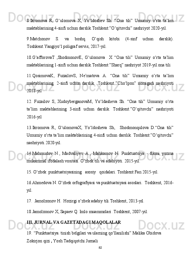 8.Ikromova   R,   G‘ulomova   X,   Yo‘ldoshev   Sh.   “Ona   tili”   Umumiy   o‘rta   ta’lim
maktablarining 4-sinfi uchun darslik.Toshkent.”O‘qituvchi” nashriyot 2020-yil.
9.Matchonov   S.   va   boshq.   O‘qish   kitobi   (4-sinf   uchun   darslik).
Toshkent.Yangiyo‘l poligraf servis, 2017-yil.
10.G‘afforovaT   ,ShodmonovE,   G‘ulomova     X   “Ona   tili”   Umumiy   o‘rta   ta’lim
maktablarining 1-sinfi uchun darslik.Toshkent.”Sharq” nashriyot 2019-yil.ona tili 
11.QosimovaK,   FuzailovS,   Ne’matova   A.   “Ona   tili”   Umumiy   o‘rta   ta’lim
maktablarining     2-sinfi   uchun   darslik.   .Toshkent   ”Cho‘lpon”   nomigadi   nashriyoti
2018-yil
12.   Fuzailov   S,   XudoyberganovaM,   Yo‘ldasheva   Sh.   “Ona   tili”   Umumiy   o‘rta
ta’lim   maktablarining   3-sinfi   uchun   darslik.   Toshkent.”O‘qituvchi”   nashriyoti
2016-yil
13.Ikromova   R,   G‘ulomovaX,   Yo‘ldosheva   Sh,     Shodmonqulova   D.“Ona   tili”
Umumiy o‘rta ta’lim maktablarining 4-sinfi uchun darslik. Toshkent.”O‘qituvchi”
nashriyoti.2020-yil.
14.Mahmudov   N.,   Madvaliyev   A.,   Mahkamov   N.   Punktuatsiya   -   fikrni   yozma
mukammal ifodalash vositasi. O‘zbek tili va adabiyoti. 2015-yil.
15. O‘zbek  punktuatsiyasining   asosiy   qoidalari. Toshkent:Fan 2015-yil.
16.Ahmedova N. O‘zbek orfografiyasi va punktuatsiyasi asoslari.  Toshkent, 2016-
yil.
17.  Jamolxonov H.  Hozirgi o‘zbek adabiy tili.Toshkent, 2013-yil.
18.Jamolxonov X, Sapaev Q. Imlo muammolari .Toshkent, 2007-yil.
III. JURNAL VA GAZETADAGI MAQOLALAR
19.    “Punktuatsiya. tinish belgilari va ularning qo‘llanilishi” Malika Obidova 
Zokirjon qizi  ,  Yosh Tadqiqotchi Jurnali        
82