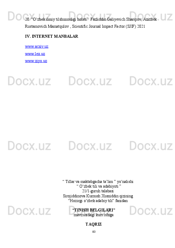 20.  “O‘zbek ilmiy tilshunosligi holati”  Fazliddin Galiyevich Sharipov, Azizbek 
Rustamovich Mamatqulov , Scientific Journal Impact Factor (SJIF) 2021                 
IV. INTERNET MANBALAR
www.arxiv.uz
www.lex.uz
www.ziyo.uz
“   Tillar va maktabgacha ta’lim ” yo‘nalishi
   “   O‘zbek tili va adabiyoti ”  
21/1-guruh talabasi
Sirojiddinova Kumush Xusniddin qizining
“Hozirgi o‘zbek adabiy tili” fanidan
 
“TINISH BELGILARI”
mavzusidagi kurs ishiga
TAQRIZ
83 