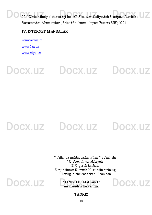 20.  “O‘zbek ilmiy tilshunosligi holati”  Fazliddin Galiyevich Sharipov, Azizbek 
Rustamovich Mamatqulov , Scientific Journal Impact Factor (SJIF) 2021                 
IV. INTERNET MANBALAR
www.arxiv.uz
www.lex.uz
www.ziyo.uz
“   Tillar va maktabgacha ta’lim ” yo‘nalishi
   “   O‘zbek tili va adabiyoti ”  
21/1-guruh talabasi
Sirojiddinova Kumush Xusniddin qizining
“Hozirgi o‘zbek adabiy tili” fanidan
 
“TINISH BELGILARI”
mavzusidagi kurs ishiga
TAQRIZ
83
