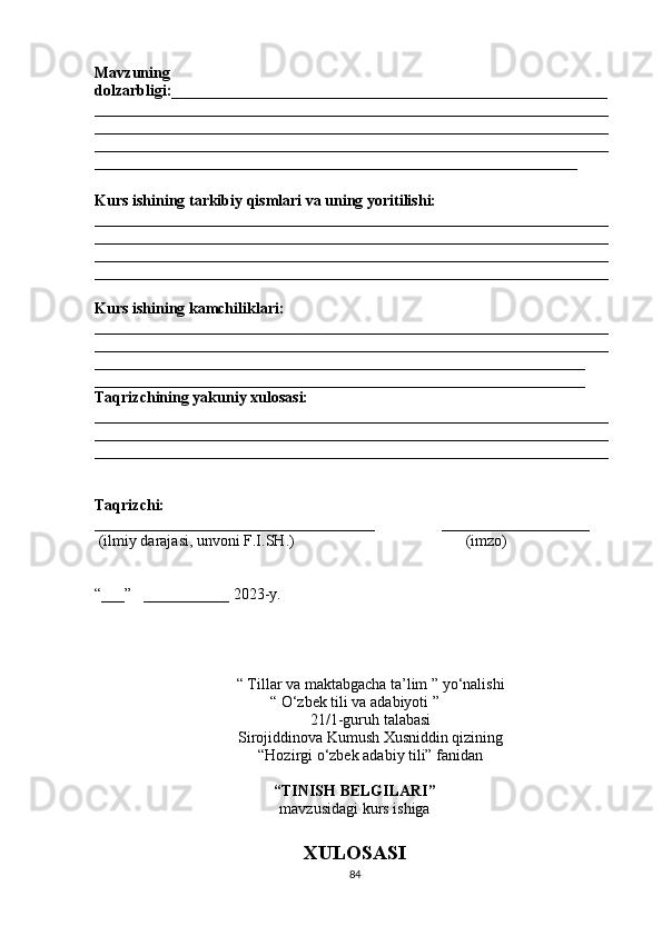 Mavzuning
dolzarbligi:________________________________________________________
__________________________________________________________________
__________________________________________________________________
__________________________________________________________________
______________________________________________________________
Kurs ishining tarkibiy qismlari va uning yoritilishi:
__________________________________________________________________
__________________________________________________________________
__________________________________________________________________
__________________________________________________________________
Kurs ishining kamchiliklari:
__________________________________________________________________
__________________________________________________________________
_______________________________________________________________
_______________________________________________________________
Taqrizchining yakuniy xulosasi:
__________________________________________________________________
__________________________________________________________________
__________________________________________________________________
Taqrizchi:  
____________________________________                 ___________________
  (ilmiy darajasi, unvoni F.I.SH.)                                            (imzo)
“___”   ___________ 2023-y.
“   Tillar va maktabgacha ta’lim ” yo‘nalishi
“ O‘zbek tili va adabiyoti ”  
21/1-guruh talabasi
Sirojiddinova Kumush Xusniddin qizining
“Hozirgi o‘zbek adabiy tili” fanidan
 
“TINISH BELGILARI”
mavzusidagi kurs ishiga
XULOSASI
84 