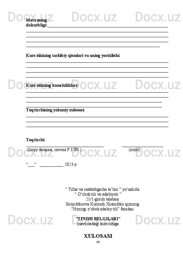 Mavzuning
dolzarbligi:________________________________________________________
__________________________________________________________________
__________________________________________________________________
__________________________________________________________________
______________________________________________________________
Kurs ishining tarkibiy qismlari va uning yoritilishi:
__________________________________________________________________
__________________________________________________________________
__________________________________________________________________
__________________________________________________________________
Kurs ishining kamchiliklari:
__________________________________________________________________
__________________________________________________________________
_______________________________________________________________
_______________________________________________________________
Taqrizchining yakuniy xulosasi:
__________________________________________________________________
__________________________________________________________________
__________________________________________________________________
Taqrizchi:  
____________________________________                 ___________________
  (ilmiy darajasi, unvoni F.I.SH.)                                            (imzo)
“___”   ___________ 2023-y.
“   Tillar va maktabgacha ta’lim ” yo‘nalishi
“ O‘zbek tili va adabiyoti ”  
21/1-guruh talabasi
Sirojiddinova Kumush Xusniddin qizining
“Hozirgi o‘zbek adabiy tili” fanidan
 
“TINISH BELGILARI”
mavzusidagi kurs ishiga
XULOSASI
84