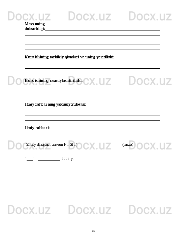 Mavzuning
dolzarbligi:________________________________________________________
__________________________________________________________________
__________________________________________________________________
__________________________________________________________________
__________________________________________________________________
Kurs ishining tarkibiy qismlari va uning yoritilishi:
____________________________________________________________
__________________________________________________________________
______ ____________________________________________________________
Kurs ishining rasmiylashtirilishi:
__________________________________________________________________
______________________________________________________________
Ilmiy rahbarning yakuniy xulosasi:
__________________________________________________________________
__________________________________________________________________
Ilmiy rahbari:
_______________________________                     ___________________
  (ilmiy darajasi, unvoni F.I.SH.)                                            (imzo)
“___”   ___________ 2023-y. 
85 