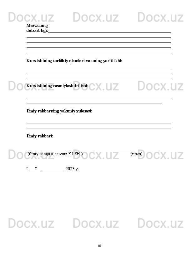 Mavzuning
dolzarbligi:________________________________________________________
__________________________________________________________________
__________________________________________________________________
__________________________________________________________________
__________________________________________________________________
Kurs ishining tarkibiy qismlari va uning yoritilishi:
____________________________________________________________
__________________________________________________________________
______ ____________________________________________________________
Kurs ishining rasmiylashtirilishi:
__________________________________________________________________
______________________________________________________________
Ilmiy rahbarning yakuniy xulosasi:
__________________________________________________________________
__________________________________________________________________
Ilmiy rahbari:
_______________________________                     ___________________
  (ilmiy darajasi, unvoni F.I.SH.)                                            (imzo)
“___”   ___________ 2023-y. 
85