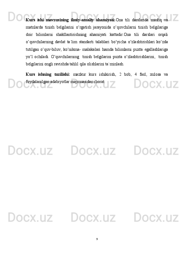 Kurs   ishi   mavzusining   ilmiy-amaliy   ahamiyati: Ona   tili   darslarida   mashq   va
matnlarda   tinish   belgilarini   o‘rgatish   jarayonida   o‘quvchilarni   tinish   belgilariga
doir   bilimlarni   shakllantirishning   ahamiyati   kattadir.Ona   tili   darslari   orqali
o‘quvchilarning   davlat   ta`lim   standarti   talablari   bo‘yicha   o‘zlashtirishlari   ko‘zda
tutilgan   o‘quv-biluv,   ko‘nikma-   malakalari   hamda   bilimlarni   puxta   egallashlariga
yo‘l   ochiladi.   O‘quvchilarning     tinish   belgilarini   puxta   o‘zlashtirishlarini,     tinish
belgilarini ongli ravishda tahlil qila olishlarini ta`minlash. 
Kurs   ishning   tuzilishi:   mazkur   kurs   ishikirish,   2   bob,   4   fasl,   xulosa   va
foydalanilgan adabiyotlar majmuasidan iborat.
9 